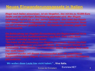 Europa den Europäern8Neues Einwanderungsgesetz in ItalienIllegal nach Italien einzureisen, ist ein Vergehen, das mit bis zu 10.000 Euro Strafe und der sofortigen Abschiebung geahndet wird. Wer Illegale beherbergt, riskiert bis zu drei Jahren Gefängnis. Dies sieht das Gesetz über Sicherheit und Immigration vor, das heute vom italienischen Senat mit 157 Ja-Stimmen gebilligt wurde. 124 Senatoren stimmten gegen das Gesetzespaket. Die Bekämpfung der illegalen Einwanderung eint Regierungschef Silvio Berlusconi mit dem Koalitionspartner Lega Nord. Einer Lega-Nord-Sprecher verteidigt das neue Gesetz: “Nachdem wir die Anlandung von Illegalen an unseren Küsten blockiert haben, beschäftigen wir uns nun mit denen, die in unseren Städten von Kriminalität, Drogenhandel und Prostitution leben. Wir wollen diese Leute hier nicht haben.”Legalisiert wurden mit diesem Gesetzespaket auch die umstrittenen Bürgerwehren gegen Illegale, die bereits in mehreren Städten Norditaliens patrouillieren.Wir wollen diese Leute hier nicht haben.” , Viva Italia.Euronew.NET