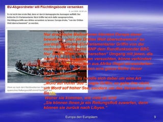 Europa den Europäern9Nur drastische Maßnahmen könnten Europa davor bewahren, „von der Dritten Welt überschwemmt“ zu werden, sagte der EU-Parlamentarier Griffin von der rechtsextremen Partei BNP dem Rundfunksender BBC. Nur durch einen „sehr harschen“ Umgang mit jenen, die nach Europa zu gelangen versuchten, könne verhindert werden, dass Menschen aus Afrika illegal einwanderten: „Ganz ehrlich, sie müssen eine ganze Reihe dieser Boote versenken.“ Auf den Hinweis, es handle sich dabei um eine Art „Mord auf hoher See“, sagte Griffin, es gehe ihm nicht um Mord auf hoher See, sondern um das Versenken der Boote.  Woher sie kommen, wie viele es sind„Sie können ihnen ja ein Rettungsfloß zuwerfen, dann können sie zurück nach Libyen.“ 