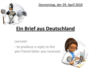Ein Brief aus Deutschland,[object Object],Donnerstag, der 29. April 2010,[object Object],Lernziel:,[object Object],- to produce a reply to the pen friend letter you received,[object Object]