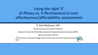 R. Brett McQueen, PhD
Health Economist and Head of Statistics
Research in Real Life (RiRL)/Observational & Pragmatic Research Institute (OPRI)
Adjunct Assistant Professor
University of Colorado Skaggs School of Pharmacy and Pharmaceutical Sciences
Using the right ‘E’
(E-fficacy vs. E-ffectiveness) in cost-
effectiveness/affordability assessments
 