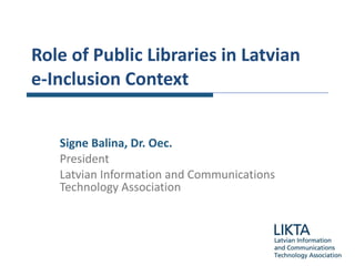 Role of  Public  Libraries  in Latvian   e -I nclusion Context Signe Balina , Dr. Oec. President Latvian Information and Communications Technology Association 