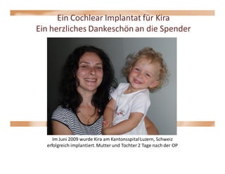 Ein Cochlear Implantat für Kira
Ein herzliches Dankeschön an die Spender




     Im Juni 2009 wurde Kira am Kantonsspital Luzern, Schweiz
  erfolgreich implantiert. Mutter und Tochter 2 Tage nach der OP
 