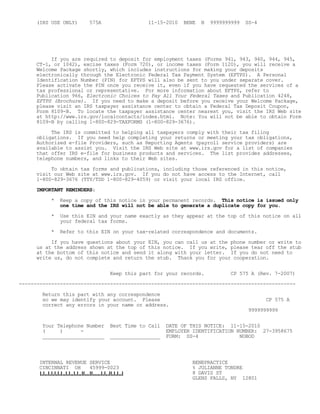 (IRS USE ONLY) 575A 11-15-2010 BENE B 9999999999 SS-4
If you are required to deposit for employment taxes (Forms 941, 943, 940, 944, 945,
CT-1, or 1042), excise taxes (Form 720), or income taxes (Form 1120), you will receive a
Welcome Package shortly, which includes instructions for making your deposits
electronically through the Electronic Federal Tax Payment System (EFTPS). A Personal
Identification Number (PIN) for EFTPS will also be sent to you under separate cover.
Please activate the PIN once you receive it, even if you have requested the services of a
tax professional or representative. For more information about EFTPS, refer to
Publication 966, Electronic Choices to Pay All Your Federal Taxes and Publication 4248,
EFTPS (Brochure). If you need to make a deposit before you receive your Welcome Package,
please visit an IRS taxpayer assistance center to obtain a Federal Tax Deposit Coupon,
Form 8109-B. To locate the taxpayer assistance center nearest you, visit the IRS Web site
at http://www.irs.gov/localcontacts/index.html. Note: You will not be able to obtain Form
8109-B by calling 1-800-829-TAXFORMS (1-800-829-3676).
The IRS is committed to helping all taxpayers comply with their tax filing
obligations. If you need help completing your returns or meeting your tax obligations,
Authorized e-file Providers, such as Reporting Agents (payroll service providers) are
available to assist you. Visit the IRS Web site at www.irs.gov for a list of companies
that offer IRS e-file for business products and services. The list provides addresses,
telephone numbers, and links to their Web sites.
To obtain tax forms and publications, including those referenced in this notice,
visit our Web site at www.irs.gov. If you do not have access to the Internet, call
1-800-829-3676 (TTY/TDD 1-800-829-4059) or visit your local IRS office.
IMPORTANT REMINDERS:
* Keep a copy of this notice in your permanent records. This notice is issued only
one time and the IRS will not be able to generate a duplicate copy for you.
* Use this EIN and your name exactly as they appear at the top of this notice on all
your federal tax forms.
* Refer to this EIN on your tax-related correspondence and documents.
If you have questions about your EIN, you can call us at the phone number or write to
us at the address shown at the top of this notice. If you write, please tear off the stub
at the bottom of this notice and send it along with your letter. If you do not need to
write us, do not complete and return the stub. Thank you for your cooperation.
Keep this part for your records. CP 575 A (Rev. 7-2007)
----------------------------------------------------------------------------------------------
Return this part with any correspondence
so we may identify your account. Please CP 575 A
correct any errors in your name or address.
9999999999
Your Telephone Number Best Time to Call DATE OF THIS NOTICE: 11-15-2010
( ) - EMPLOYER IDENTIFICATION NUMBER: 27-3958675
_____________________ _________________ FORM: SS-4 NOBOD
INTERNAL REVENUE SERVICE BENEPRACTICE
CINCINNATI OH 45999-0023 % JULIANNE TONDRE
8 DAVIS ST
GLENS FALLS, NY 12801
 