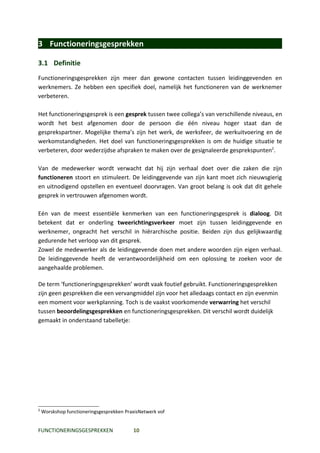 3 Functioneringsgesprekken

3.1 Definitie
Functioneringsgesprekken zijn meer dan gewone contacten tussen leidinggevenden en
werknemers. Ze hebben een specifiek doel, namelijk het functioneren van de werknemer
verbeteren.

Het functioneringsgesprek is een gesprek tussen twee collega’s van verschillende niveaus, en
wordt het best afgenomen door de persoon die één niveau hoger staat dan de
gesprekspartner. Mogelijke thema’s zijn het werk, de werksfeer, de werkuitvoering en de
werkomstandigheden. Het doel van functioneringsgesprekken is om de huidige situatie te
verbeteren, door wederzijdse afspraken te maken over de gesignaleerde gesprekspunten2.

Van de medewerker wordt verwacht dat hij zijn verhaal doet over die zaken die zijn
functioneren stoort en stimuleert. De leidinggevende van zijn kant moet zich nieuwsgierig
en uitnodigend opstellen en eventueel doorvragen. Van groot belang is ook dat dit gehele
gesprek in vertrouwen afgenomen wordt.

Eén van de meest essentiële kenmerken van een functioneringsgesprek is dialoog. Dit
betekent dat er onderling tweerichtingsverkeer moet zijn tussen leidinggevende en
werknemer, ongeacht het verschil in hiërarchische positie. Beiden zijn dus gelijkwaardig
gedurende het verloop van dit gesprek.
Zowel de medewerker als de leidinggevende doen met andere woorden zijn eigen verhaal.
De leidinggevende heeft de verantwoordelijkheid om een oplossing te zoeken voor de
aangehaalde problemen.

De term ‘functioneringsgesprekken’ wordt vaak foutief gebruikt. Functioneringsgesprekken
zijn geen gesprekken die een vervangmiddel zijn voor het alledaags contact en zijn evenmin
een moment voor werkplanning. Toch is de vaakst voorkomende verwarring het verschil
tussen beoordelingsgesprekken en functioneringsgesprekken. Dit verschil wordt duidelijk
gemaakt in onderstaand tabelletje:




2
    Worskshop functioneringsgesprekken PraxisNetwerk vof


FUNCTIONERINGSGESPREKKEN                  10
 