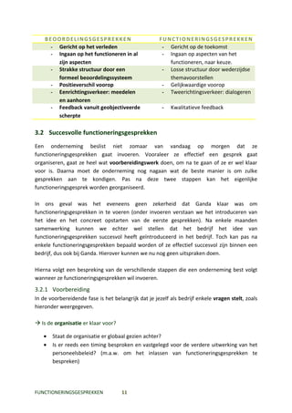 BEOORDELINGSGESPREKKEN                           FUNCTIONERINGSGESPREKKEN
     - Gericht op het verleden                        - Gericht op de toekomst
     - Ingaan op het functioneren in al               - Ingaan op aspecten van het
       zijn aspecten                                    functioneren, naar keuze.
     - Strakke structuur door een                     - Losse structuur door wederzijdse
       formeel beoordelingssysteem                      themavoorstellen
     - Positieverschil voorop                         - Gelijkwaardige voorop
     - Eenrichtingsverkeer: meedelen                  - Tweerichtingsverkeer: dialogeren
       en aanhoren
     - Feedback vanuit geobjectiveerde                -   Kwalitatieve feedback
       scherpte

3.2 Succesvolle functioneringsgesprekken
Een onderneming beslist niet zomaar van vandaag op morgen dat ze
functioneringsgesprekken gaat invoeren. Vooraleer ze effectief een gesprek gaat
organiseren, gaat ze heel wat voorbereidingswerk doen, om na te gaan of ze er wel klaar
voor is. Daarna moet de onderneming nog nagaan wat de beste manier is om zulke
gesprekken aan te kondigen. Pas na deze twee stappen kan het eigenlijke
functioneringsgesprek worden georganiseerd.

In ons geval was het eveneens geen zekerheid dat Ganda klaar was om
functioneringsgesprekken in te voeren (onder invoeren verstaan we het introduceren van
het idee en het concreet opstarten van de eerste gesprekken). Na enkele maanden
samenwerking kunnen we echter wel stellen dat het bedrijf het idee van
functioneringsgesprekken succesvol heeft geïntroduceerd in het bedrijf. Toch kan pas na
enkele functioneringsgesprekken bepaald worden of ze effectief succesvol zijn binnen een
bedrijf, dus ook bij Ganda. Hierover kunnen we nu nog geen uitspraken doen.

Hierna volgt een bespreking van de verschillende stappen die een onderneming best volgt
wanneer ze functioneringsgesprekken wil invoeren.
3.2.1 Voorbereiding
In de voorbereidende fase is het belangrijk dat je jezelf als bedrijf enkele vragen stelt, zoals
hieronder weergegeven.

 Is de organisatie er klaar voor?

   •   Staat de organisatie er globaal gezien achter?
   •   Is er reeds een timing besproken en vastgelegd voor de verdere uitwerking van het
       personeelsbeleid? (m.a.w. om het inlassen van functioneringsgesprekken te
       bespreken)




FUNCTIONERINGSGESPREKKEN             11
 