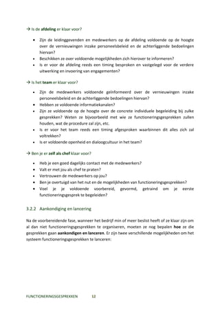  Is de afdeling er klaar voor?

   •   Zijn de leidinggevenden en medewerkers op de afdeling voldoende op de hoogte
       over de vernieuwingen inzake personeelsbeleid en de achterliggende bedoelingen
       hiervan?
   •   Beschikken ze over voldoende mogelijkheden zich hierover te informeren?
   •   Is er voor de afdeling reeds een timing besproken en vastgelegd voor de verdere
       uitwerking en invoering van engagementen?

 Is het team er klaar voor?

   •   Zijn de medewerkers voldoende geïnformeerd over de vernieuwingen inzake
       personeelsbeleid en de achterliggende bedoelingen hiervan?
   •   Hebben ze voldoende informatiekanalen?
   •   Zijn ze voldoende op de hoogte over de concrete individuele begeleiding bij zulke
       gesprekken? Weten ze bijvoorbeeld met wie ze functioneringsgesprekken zullen
       houden, wat de procedure zal zijn, etc.
   •   Is er voor het team reeds een timing afgesproken waarbinnen dit alles zich zal
       voltrekken?
   •   Is er voldoende openheid en dialoogcultuur in het team?

 Ben je er zelf als chef klaar voor?

   •   Heb je een goed dagelijks contact met de medewerkers?
   •   Valt er met jou als chef te praten?
   •   Vertrouwen de medewerkers op jou?
   •   Ben je overtuigd van het nut en de mogelijkheden van functioneringsgesprekken?
   •   Voel je je voldoende voorbereid, gevormd, getraind om je eerste
       functioneringsgesprek te begeleiden?


3.2.2 Aankondiging en lancering

Na de voorbereidende fase, wanneer het bedrijf min of meer beslist heeft of ze klaar zijn om
al dan niet functioneringsgesprekken te organiseren, moeten ze nog bepalen hoe ze die
gesprekken gaan aankondigen en lanceren. Er zijn twee verschillende mogelijkheden om het
systeem functioneringsgesprekken te lanceren:




FUNCTIONERINGSGESPREKKEN                12
 