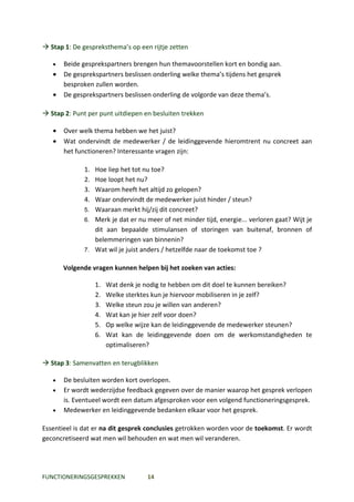  Stap 1: De gespreksthema’s op een rijtje zetten

   •   Beide gesprekspartners brengen hun themavoorstellen kort en bondig aan.
   •   De gesprekspartners beslissen onderling welke thema’s tijdens het gesprek
       besproken zullen worden.
   •   De gesprekspartners beslissen onderling de volgorde van deze thema’s.

 Stap 2: Punt per punt uitdiepen en besluiten trekken

   •   Over welk thema hebben we het juist?
   •   Wat ondervindt de medewerker / de leidinggevende hieromtrent nu concreet aan
       het functioneren? Interessante vragen zijn:

              1. Hoe liep het tot nu toe?
              2. Hoe loopt het nu?
              3. Waarom heeft het altijd zo gelopen?
              4. Waar ondervindt de medewerker juist hinder / steun?
              5. Waaraan merkt hij/zij dit concreet?
              6. Merk je dat er nu meer of net minder tijd, energie... verloren gaat? Wijt je
                 dit aan bepaalde stimulansen of storingen van buitenaf, bronnen of
                 belemmeringen van binnenin?
              7. Wat wil je juist anders / hetzelfde naar de toekomst toe ?


       Volgende vragen kunnen helpen bij het zoeken van acties:

                   1.   Wat denk je nodig te hebben om dit doel te kunnen bereiken?
                   2.   Welke sterktes kun je hiervoor mobiliseren in je zelf?
                   3.   Welke steun zou je willen van anderen?
                   4.   Wat kan je hier zelf voor doen?
                   5.   Op welke wijze kan de leidinggevende de medewerker steunen?
                   6.   Wat kan de leidinggevende doen om de werkomstandigheden te
                        optimaliseren?

 Stap 3: Samenvatten en terugblikken

   •   De besluiten worden kort overlopen.
   •   Er wordt wederzijdse feedback gegeven over de manier waarop het gesprek verlopen
       is. Eventueel wordt een datum afgesproken voor een volgend functioneringsgesprek.
   •   Medewerker en leidinggevende bedanken elkaar voor het gesprek.

Essentieel is dat er na dit gesprek conclusies getrokken worden voor de toekomst. Er wordt
geconcretiseerd wat men wil behouden en wat men wil veranderen.




FUNCTIONERINGSGESPREKKEN           14
 