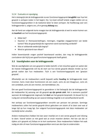 3.2.4 Evaluatie en opvolging
Het is belangrijk dat de leidinggevende na een functioneringsgesprek terugblikt naar hoe het
gesprek is verlopen (zeker in het begin). Hij / zij moet zichzelf enkele vragen stellen om zo
functioneringsgesprekken in de toekomst beter te laten verlopen. De hoofdvraag voor een
leidinggevende is, volgens ons, of er genoeg dialoog was.

Aan de hand van volgende korte vraagjes kan de leidinggevende al veel te weten komen van
de kwaliteit van het functioneringsgesprek:

   •   Klikte het?
   •   Kwamen er themavoorstellingen, meningen, mogelijke engagementen van beide
       kanten? Was de gesprekstijd die ingenomen werd evenwichtig verdeeld?
   •   Was er voldoende wederzijds begrip?
   •   Werd er geluisterd naar elkaar?

Indien bovenstaande vragen positief beantwoord worden, dan mag de leidinggevende
concluderen dat hij/zij een goed functioneringsgesprek heeft geleid.

3.3 Vaardigheden voor de leidinggevende
Wat de vaardigheden om een gesprek te leiden betreft, is het misschien goed om weten dat
de meeste leidinggevende zich bij de start van hun eerste gesprek dikwijls minder op hun
gemak voelen dan hun medeweker. Toch is een functioneringsgesprek een ‘gewoon
gesprek’.

Afhankelijk van de medewerkers wordt bepaald welke houding de leidinggevende moet
innemen. Soms moet deze functioneren als een coach, soms als een klaagmuur, soms als
een zondebok, soms als een mentor, een bemiddelaar, etc.

Om een goed functioneringsgesprek te garanderen is het belangrijk dat de leidinggevende
de medewerker bij aanvang van dit gesprek op zijn gemak stelt. Het is eveneens positief
wanneer de leidinggevende nogmaals het doel van het gesprek bespreekt. Zo bouwt hij / zij
rustig een verstandhouding op van waaruit dialoog mogelijk is en vanzelfsprekend wordt.

Het verloop van functioneringsgesprekken verschilt van persoon tot persoon. Sommige
medewerkers zullen het eerste gesprek direct gebruiken om stoom af te laten over wat al
lange tijd op hun maag ligt. Een volgend functioneringsgesprek met deze medeweker zal
merkelijk korter uitvallen.

Andere medewerkers hebben het dan weer moeilijk om in een eerste gesprek veel inbreng
te doen. Vooraf wisten ze niet goed wat ze ervan moesten denken. Het kan zijn dat ze
tijdens zo’n gesprek vrij futloos en te kort overkomen. Deze medewerkers hebben het vaak
nodig om één of meer functioneringsgesprekken eerst aan den lijve te ondervinden



FUNCTIONERINGSGESPREKKEN            15
 