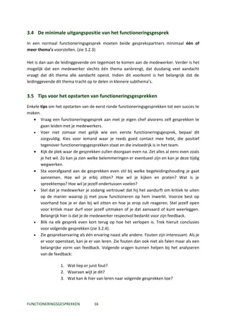 3.4 De minimale uitgangspositie van het functioneringsgesprek
In een normaal functioneringsgesprek moeten beide gesprekspartners minimaal één of
meer thema’s voorstellen. (zie 3.2.3)

Het is dan aan de leidinggevende om tegemoet te komen aan de medewerker. Verder is het
mogelijk dat een medewerker slechts één thema aanbrengt, dat dusdanig veel aandacht
vraagt dat dit thema alle aandacht opeist. Indien dit voorkomt is het belangrijk dat de
leidinggevende dit thema tracht op te delen in kleinere subthema’s.


3.5 Tips voor het opstarten van functioneringsgesprekken
Enkele tips om het opstarten van de eerst ronde functioneringsgesprekken tot een succes te
maken.
   • Vraag een functioneringsgesprek aan met je eigen chef alvorens zelf gesprekken te
       gaan leiden met je medewerkers.
   • Voer niet zomaar met gelijk wie een eerste functioneringsgesprek, bepaal dit
       zorgvuldig. Kies voor iemand waar je reeds goed contact mee hebt, die positief
       tegenover functioneringsgesprekken staat en die invloedrijk is in het team.
   • Kijk de plek waar de gesprekken zullen doorgaan even na. Zet alles al eens even zoals
       je het wil. Zo kan ja zien welke belemmeringen er eventueel zijn en kan je deze tijdig
       wegwerken.
   • Sta voorafgaand aan de gesprekken even stil bij welke begeleidingshouding je gaat
       aannemen. Hoe wil je erbij zitten? Hoe wil je kijken en praten? Wat is je
       spreektempo? Hoe wil je jezelf ondertussen voelen?
   • Stel dat je medewerker je zodanig vertrouwt dat hij het aandurft om kritiek te uiten
       op de manier waarop jij met jouw functioneren op hem inwerkt. Voorzie best op
       voorhand hoe je er dan bij wil zitten en hoe je erop zult reageren. Stel jezelf open
       voor kritiek maar durf voor jezelf uitmaken of je dat aanvaard of kunt weerleggen.
       Belangrijk hier is dat je de medewerker respectvol bedankt voor zijn feedback.
   • Blik na elk gesprek even kort terug op hoe het verlopen is. Trek hieruit conclusies
       voor volgende gesprekken (zie 3.2.4).
   • Zie gesprekservaring als één ervaring naast alle andere. Fouten zijn interessant. Als je
       er voor openstaat, kan je er van leren. Zie fouten dan ook niet als falen maar als een
       belangrijke vorm van feedback. Volgende vragen kunnen helpen bij het analyseren
       van de feedback:

                  1. Wat liep er juist fout?
                  2. Waaraan wijt je dit?
                  3. Wat kan ik hier van leren naar volgende gesprekken toe?




FUNCTIONERINGSGESPREKKEN            16
 
