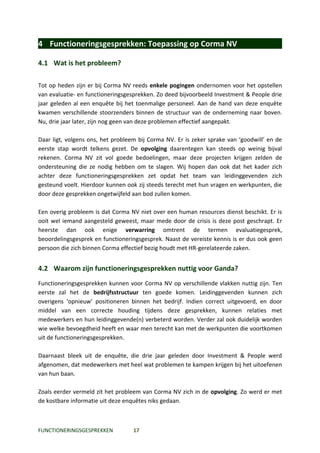 4 Functioneringsgesprekken: Toepassing op Corma NV

4.1 Wat is het probleem?

Tot op heden zijn er bij Corma NV reeds enkele pogingen ondernomen voor het opstellen
van evaluatie- en functioneringsgesprekken. Zo deed bijvoorbeeld Investment & People drie
jaar geleden al een enquête bij het toenmalige personeel. Aan de hand van deze enquête
kwamen verschillende stoorzenders binnen de structuur van de onderneming naar boven.
Nu, drie jaar later, zijn nog geen van deze problemen effectief aangepakt.

Daar ligt, volgens ons, het probleem bij Corma NV. Er is zeker sprake van ‘goodwill’ en de
eerste stap wordt telkens gezet. De opvolging daarentegen kan steeds op weinig bijval
rekenen. Corma NV zit vol goede bedoelingen, maar deze projecten krijgen zelden de
ondersteuning die ze nodig hebben om te slagen. Wij hopen dan ook dat het kader zich
achter deze functioneringsgesprekken zet opdat het team van leidinggevenden zich
gesteund voelt. Hierdoor kunnen ook zij steeds terecht met hun vragen en werkpunten, die
door deze gesprekken ongetwijfeld aan bod zullen komen.

Een overig probleem is dat Corma NV niet over een human resources dienst beschikt. Er is
ooit wel iemand aangesteld geweest, maar mede door de crisis is deze post geschrapt. Er
heerste dan ook enige verwarring omtrent de termen evaluatiegesprek,
beoordelingsgesprek en functioneringsgesprek. Naast de vereiste kennis is er dus ook geen
persoon die zich binnen Corma effectief bezig houdt met HR-gerelateerde zaken.


4.2 Waarom zijn functioneringsgesprekken nuttig voor Ganda?
Functioneringsgesprekken kunnen voor Corma NV op verschillende vlakken nuttig zijn. Ten
eerste zal het de bedrijfsstructuur ten goede komen. Leidinggevenden kunnen zich
overigens ‘opnieuw’ positioneren binnen het bedrijf. Indien correct uitgevoerd, en door
middel van een correcte houding tijdens deze gesprekken, kunnen relaties met
medewerkers en hun leidinggevende(n) verbeterd worden. Verder zal ook duidelijk worden
wie welke bevoegdheid heeft en waar men terecht kan met de werkpunten die voortkomen
uit de functioneringsgesprekken.

Daarnaast bleek uit de enquête, die drie jaar geleden door Investment & People werd
afgenomen, dat medewerkers met heel wat problemen te kampen krijgen bij het uitoefenen
van hun baan.

Zoals eerder vermeld zit het probleem van Corma NV zich in de opvolging. Zo werd er met
de kostbare informatie uit deze enquêtes niks gedaan.



FUNCTIONERINGSGESPREKKEN           17
 