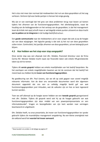 Het is dus niet meer dan normaal dat medewerkers het nut van deze gesprekken uit het oog
verliezen. Verloren tijd voor beide partijen is hiervan het enige gevolg.

Wij zijn er van overtuigd dat het gros van deze problemen terug naar boven zal komen
tijdens het afnemen van de functioneringsgesprekken. Het allerbelangrijkste, naast de
houding van de leidinggevenden en het verloop van de gesprekken, is dat het management
team de kritiek niet opzij schuift maar er wel degelijk enkele punten uitneemt en deze tracht
aan te pakken en te integreren in de huidige bedrijfsstructuur.

Een goede communicatie naar de medewerkers zal er voor zorgen dat ook zij op de hoogte
zijn van deze wijzigingen. Het logische gevolg is dat ook zij het nut van deze gesprekken
zullen inzien. Continuïteit, het jaarlijks afnemen van deze gesprekken, zal een belangrijk punt
blijven.

4.3       Hoe hebben we het stap voor stap aangepakt?
Onze eerste stap was een afspraak met dhr. Delabie, financieel directeur voor de firma
Corma NV. Meneer Delabie tracht naast zijn financiële taken ook enkele HR-gerelateerde
taken op zich te nemen.

Tijdens dit eerste gesprek hebben we enkele moeilijkheden van het bedrijf besproken. Na
het overlopen van enkele mogelijkheden kwamen we tot de conclusie dat het bedrijf het
meest baat zou hebben bij de invoer van functioneringgesprekken.

Na goedkeuring van dhr. Paul Lievens, zijn we elk op zoek gegaan naar zoveel mogelijk
relevante informatie. Van de door ons verzamelde documenten werd één algemeen
document opgesteld dat ons een zo volledig mogelijk beeld gaf van wat
functioneringsgesprekken juist inhouden, wat de valkuilen zijn en hoe ze best ingevoerd
kunnen worden.

Toen we zelf allemaal op de hoogte waren hebben we een tweede gesprek georganiseerd
met dhr. Delabie. Tijdens dit gesprek werd ook hij op de hoogte gebracht van wat
functioneringsgesprekken zijn door middel van een powerpointpresentatie en een
informatiebundel3. Vragen en bezorgdheden van zijn kant werden naar vermogen
beantwoord en uitgeklaard.

Dhr. Delabie heeft, na onze presentatie, de invoer van functioneringsgesprekken ter sprake
gebracht tijdens de maandelijkse management vergadering. Na een kleine onenigheid met
de vakbond werd het voorstel tot invoer aanvaard.



3
    Deze bundel is te vinden in de bijlage op pagina 27


FUNCTIONERINGSGESPREKKEN                      18
 