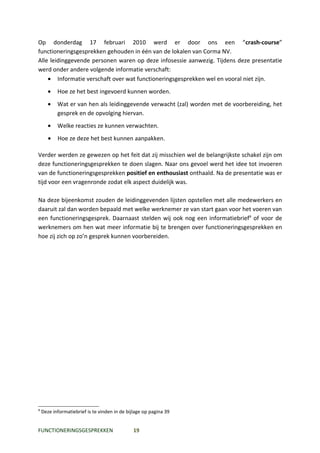 Op donderdag 17 februari 2010 werd er door ons een “crash-course”
functioneringsgesprekken gehouden in één van de lokalen van Corma NV.
Alle leidinggevende personen waren op deze infosessie aanwezig. Tijdens deze presentatie
werd onder andere volgende informatie verschaft:
    • Informatie verschaft over wat functioneringsgesprekken wel en vooral niet zijn.
       •   Hoe ze het best ingevoerd kunnen worden.
       •   Wat er van hen als leidinggevende verwacht (zal) worden met de voorbereiding, het
           gesprek en de opvolging hiervan.
       •   Welke reacties ze kunnen verwachten.
       •   Hoe ze deze het best kunnen aanpakken.

Verder werden ze gewezen op het feit dat zij misschien wel de belangrijkste schakel zijn om
deze functioneringsgesprekken te doen slagen. Naar ons gevoel werd het idee tot invoeren
van de functioneringsgesprekken positief en enthousiast onthaald. Na de presentatie was er
tijd voor een vragenronde zodat elk aspect duidelijk was.

Na deze bijeenkomst zouden de leidinggevenden lijsten opstellen met alle medewerkers en
daaruit zal dan worden bepaald met welke werknemer ze van start gaan voor het voeren van
een functioneringsgesprek. Daarnaast stelden wij ook nog een informatiebrief4 of voor de
werknemers om hen wat meer informatie bij te brengen over functioneringsgesprekken en
hoe zij zich op zo’n gesprek kunnen voorbereiden.




4
    Deze informatiebrief is te vinden in de bijlage op pagina 39


FUNCTIONERINGSGESPREKKEN                       19
 
