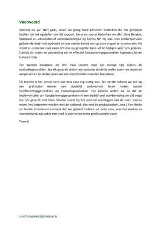 Voorwoord
Voordat we van start gaan, willen we graag twee personen bedanken die ons geholpen
hebben bij het opstellen van dit rapport. Eerst en vooral bedanken we dhr. Gino Delabie,
financieel en administratief verantwoordelijke bij Corma NV. Hij was onze contactpersoon
gedurende deze hele opdracht en was steeds bereid om op onze vragen te antwoorden. Hij
stond er eveneens voor open om ons op geregelde basis uit te nodigen voor een gesprek.
Dankzij zijn steun en doorzetting zijn er effectief functioneringsgesprekken ingevoerd bij de
Ganda Groep.

Ten tweede bedanken we dhr. Paul Lievens voor zijn nuttige tips tijdens de
evaluatiegesprekken. Na elk gesprek wisten we opnieuw duidelijk welke zaken we moesten
aanpassen en op welke zaken we ons meer/minder moesten toespitsen.

Elk teamlid is het erover eens dat deze case erg nuttig was. Ten eerste hebben we zelf op
een praktische manier een duidelijk onderscheid leren maken tussen
functioneringsgesprekken en evaluatiegesprekken. Ten tweede weten we nu dat de
implementatie van functioneringsgesprekken in een bedrijf veel voorbereiding en tijd vergt
(na ons gesprek met Gino Delabie moest hij het voorstel voorleggen aan de baas; daarna
moest het besproken worden met de vakbond; dan met de productiechefs, enz.). Een derde
en laatste interessant element dat we geleerd hebben uit deze case, was het werken in
teamverband, wat zeker een troef is voor in het echte professionele leven.

Team 6




FUNCTIONERINGSGESPREKKEN
 