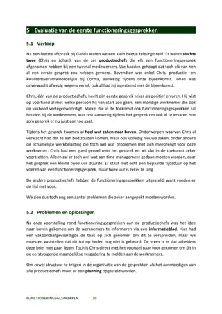 5 Evaluatie van de eerste functioneringsgesprekken

5.1 Verloop
Na een laatste afspraak bij Ganda waren we een klein beetje teleurgesteld. Er waren slechts
twee (Chris en Johan), van de zes productiechefs die elk een functioneringsgesprek
afgenomen hebben bij een tweetal medewerkers. We hadden gehoopt dat toch elk van hen
al een eerste gesprek zou hebben gevoerd. Bovendien was enkel Chris, productie –en
kwaliteitsverantwoordelijke bij Corma, aanwezig tijdens onze bijeenkomst. Johan was
onverwacht afwezig wegens verlof, ook al had hij ingestemd met de bijeenkomst.

Chris, één van de productiechefs, heeft zijn eerste gesprek zeker als positief ervaren. Hij wist
op voorhand al met welke persoon hij van start zou gaan; een mondige werknemer die ook
de vakbond vertegenwoordigt. Mieke, die in de toekomst ook functioneringsgesprekken zal
houden bij de werknemers, was ook aanwezig tijdens het gesprek om ook al te ervaren hoe
zo’n gesprek er nu juist aan toe gaat.

Tijdens het gesprek kwamen al heel wat zaken naar boven. Onderwerpen waarvan Chris al
verwacht had dat ze aan bod zouden komen, maar ook volledig nieuwe zaken, onder andere
de lichamelijke werkbelasting die toch wel wat problemen met zich meebrengt voor deze
werknemer. Chris had een goed gevoel over het gesprek en wil dat in de toekomst zeker
voortzetten. Alleen zal er toch wel wat aan time management gedaan moeten worden, daar
het gesprek een kleine twee uur duurde. Er staat niet echt een bepaalde tijdsduur op het
voeren van een functioneringsgesprek, maar twee uur is zeker te lang.

De andere productiechefs hebben de functioneringsgesprekken uitgesteld, want vonden er
de tijd niet voor.

We zien dus toch nog een aantal problemen die zeker aangepakt moeten worden.


5.2 Problemen en oplossingen
Na onze voorstelling rond functioneringsgesprekken aan de productiechefs was het idee
naar boven gekomen om de werknemers te informeren via een informatieblad. Hier had
een vakbondsafgevaardigde de taak op zich genomen om dit te verspreiden, maar we
moesten vaststellen dat dit tot op heden nog niet is gebeurd. De vrees is er dat arbeiders
deze brief niet gaan lezen. Toch is Chris direct met het voorstel naar voor gekomen om dit in
de eerstvolgende maandelijkse vergadering te melden aan de werknemers.

Om zowel structuur te krijgen in de organisatie van de gesprekken als het aanmoedigen van
alle productiechefs moet er een planning opgesteld worden.




FUNCTIONERINGSGESPREKKEN             20
 