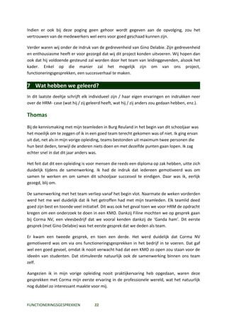 Indien er ook bij deze poging geen gehoor wordt gegeven aan de opvolging, zou het
vertrouwen van de medewerkers wel eens voor goed geschaad kunnen zijn.

Verder waren wij onder de indruk van de gedrevenheid van Gino Delabie. Zijn gedrevenheid
en enthousiasme heeft er voor gezorgd dat wij dit project konden uitvoeren. Wij hopen dan
ook dat hij voldoende gesteund zal worden door het team van leidinggevenden, alsook het
kader. Enkel op die manier zal het mogelijk zijn om van ons project,
functioneringsgesprekken, een succesverhaal te maken.

7 Wat hebben we geleerd?
In dit laatste deeltje schrijft elk individueel zijn / haar eigen ervaringen en indrukken neer
over de HRM- case (wat hij / zij geleerd heeft, wat hij / zij anders zou gedaan hebben, enz.).

Thomas
Bij de kennismaking met mijn teamleden in Burg Reuland in het begin van dit schooljaar was
het moeilijk om te zeggen of ik in een goed team terecht gekomen was of niet. Ik ging ervan
uit dat, net als in mijn vorige opleiding, teams bestonden uit maximum twee personen die
hun best deden, terwijl de anderen niets doen en met dezelfde punten gaan lopen. Ik zag
echter snel in dat dit jaar anders was.

Het feit dat dit een opleiding is voor mensen die reeds een diploma op zak hebben, uitte zich
duidelijk tijdens de samenwerking. Ik had de indruk dat iedereen gemotiveerd was om
samen te werken en om samen dit schooljaar succesvol te eindigen. Daar was ik, eerlijk
gezegd, blij om.

De samenwerking met het team verliep vanaf het begin vlot. Naarmate de weken vorderden
werd het me wel duidelijk dat ik het getroffen had met mijn teamleden. Elk teamlid deed
goed zijn best en toonde veel initiatief. Dit was ook het geval toen we voor HRM de opdracht
kregen om een onderzoek te doen in een KMO. Dankzij Filine mochten we op gesprek gaan
bij Corma NV, een vleesbedrijf dat we vooral kenden dankzij de ‘Ganda ham’. Dit eerste
gesprek (met Gino Delabie) was het eerste gesprek dat we deden als team.

Er kwam een tweede gesprek, en toen een derde. Het werd duidelijk dat Corma NV
gemotiveerd was om via ons functioneringsgesprekken in het bedrijf in te voeren. Dat gaf
wel een goed gevoel, omdat ik nooit verwacht had dat een KMO zo open zou staan voor de
ideeën van studenten. Dat stimuleerde natuurlijk ook de samenwerking binnen ons team
zelf.

Aangezien ik in mijn vorige opleiding nooit praktijkervaring heb opgedaan, waren deze
gesprekken met Corma mijn eerste ervaring in de professionele wereld, wat het natuurlijk
nog dubbel zo interessant maakte voor mij.



FUNCTIONERINGSGESPREKKEN            22
 