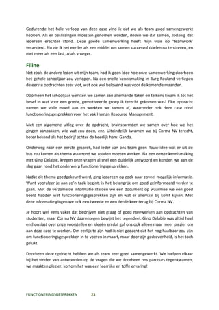 Gedurende het hele verloop van deze case vind ik dat we als team goed samengewerkt
hebben. Als er beslissingen moesten genomen worden, deden we dat samen, zodanig dat
iedereen erachter stond. Deze goede samenwerking heeft mijn visie op ‘teamwork’
veranderd. Nu zie ik het eerder als een middel om samen succesvol doelen na te streven, en
niet meer als een last, zoals vroeger.

Filine
Net zoals de andere leden uit mijn team, had ik geen idee hoe onze samenwerking doorheen
het gehele schooljaar zou verlopen. Na een snelle kennismaking in Burg Reuland verliepen
de eerste opdrachten zeer vlot, wat ook wel belovend was voor de komende maanden.

Doorheen het schooljaar werkten we samen aan allerhande taken en telkens kwam ik tot het
besef in wat voor een goede, gemotiveerde groep ik terecht gekomen was! Elke opdracht
namen we volle moed aan en werkten we samen af, waaronder ook deze case rond
functioneringsgesprekken voor het vak Human Resource Management.

Met een algemene uitleg over de opdracht, brainstormden we samen over hoe we het
gingen aanpakken, wie wat zou doen, enz. Uiteindelijk kwamen we bij Corma NV terecht,
beter bekend als het bedrijf achter de heerlijk ham: Ganda.

Onderweg naar een eerste gesprek, had ieder van ons team geen flauw idee wat er uit de
bus zou komen als thema waarrond we zouden moeten werken. Na een eerste kennismaking
met Gino Delabie, kregen onze vragen al snel een duidelijk antwoord en konden we aan de
slag gaan rond het onderwerp functioneringsgesprekken.

Nadat dit thema goedgekeurd werd, ging iedereen op zoek naar zoveel mogelijk informatie.
Want vooraleer je aan zo’n taak begint, is het belangrijk om goed geïnformeerd verder te
gaan. Met de verzamelde informatie stelden we een document op waarmee we een goed
beeld hadden wat functioneringsgesprekken zijn en wat er allemaal bij komt kijken. Met
deze informatie gingen we ook een tweede en een derde keer terug bij Corma NV.

Je hoort wel eens vaker dat bedrijven niet graag of goed meewerken aan opdrachten van
studenten, maar Corma NV daarentegen bewijst het tegendeel. Gino Delabie was altijd heel
enthousiast over onze voorstellen en ideeën en dat gaf ons ook alleen maar meer plezier om
aan deze case te werken. Om eerlijk te zijn had ik niet gedacht dat het nog haalbaar zou zijn
om functioneringsgesprekken in te voeren in maart, maar door zijn gedrevenheid, is het toch
gelukt.

Doorheen deze opdracht hebben we als team zeer goed samengewerkt. We hielpen elkaar
bij het vinden van antwoorden op de vragen die we doorheen ons parcours tegenkwamen,
we maakten plezier, kortom het was een leerrijke en toffe ervaring!




FUNCTIONERINGSGESPREKKEN            23
 