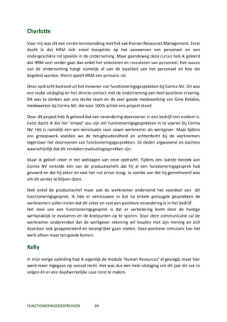 Charlotte
Voor mij was dit een eerste kennismaking met het vak Human Resources Management. Eerst
dacht ik dat HRM zich enkel toespitste op het aanwerven van personeel en een
ondergeschikte rol speelde in de onderneming. Maar gaandeweg deze cursus heb ik geleerd
dat HRM veel verder gaat dan enkel het selecteren en recruteren van personeel. Het succes
van de onderneming hangt namelijk af van de kwaliteit van het personeel en hoe die
begeleid worden. Hierin speelt HRM een primaire rol.

Onze opdracht bestond uit het invoeren van functioneringsgesprekken bij Corma NV. Dit was
een leuke uitdaging en het directe contact met de onderneming een heel positieve ervaring.
Dit was te danken aan ons sterke team en de zeer goede medewerking van Gino Delabie,
medewerker bij Corma NV, die voor 100% achter ons project stond.

Door dit project heb ik geleerd dat een verandering doorvoeren in een bedrijf niet evident is.
Eerst dacht ik dat het ‘simpel’ zou zijn om functioneringsgesprekken in te voeren bij Corma
NV. Het is namelijk een win-winsituatie voor zowel werknemer als werkgever. Maar tijdens
ons groepswerk voelden we de terughoudendheid en achterdocht bij de werknemers
tegenover het doorvoeren van functioneringsgesprekken. Ze deden argwanend en dachten
waarschijnlijk dat dit verdoken evaluatiegesprekken zijn.

Maar ik geloof zeker in het welslagen van onze opdracht. Tijdens ons laatste bezoek aan
Corma NV vertelde één van de productiechefs dat hij al een functioneringsgesprek had
gevoerd en dat hij zeker en vast het nut ervan inzag. Je voelde aan dat hij gemotiveerd was
om dit verder te blijven doen.

Niet enkel de productiechef maar ook de werknemer ondervond het voordeel van dit
functioneringsgesprek. Ik heb er vertrouwen in dat na enkele geslaagde gesprekken de
werknemers zullen inzien dat dit zeker en vast een positieve verandering is in het bedrijf.
Het doel van een functioneringsgesprek is dat er verbetering komt door de huidige
werkpraktijk te evalueren en de knelpunten op te sporen. Door deze communicatie zal de
werknemer ondervinden dat de werkgever rekening wil houden met zijn mening en zich
daardoor ook geapprecieerd en belangrijker gaan voelen. Deze positieve stimulans kan het
werk alleen maar ten goede komen.

Kelly
In mijn vorige opleiding had ik eigenlijk de module ‘Human Resources’ al gevolgd, maar hier
werd meer ingegaan op sociaal recht. Het was dus een hele uitdaging om dit jaar dit vak te
volgen én er een daadwerkelijke case rond te maken.




FUNCTIONERINGSGESPREKKEN            24
 