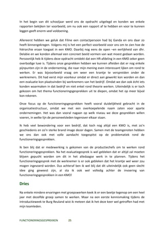 In het begin van dit schooljaar werd ons de opdracht uitgelegd en konden we enkele
rapporten bekijken ter voorbeeld, om nu ook een rapport af te hebben en voor te kunnen
leggen geeft enorm veel voldoening.

Allereerst hebben we geluk dat Filine een contactpersoon had bij Ganda en ons daar zo
heeft binnengekregen. Volgens mij is het een perfect voorbeeld voor ons om te zien hoe de
hiërarchie eraan toegaat in een KMO. Daarbij nog eens de open –en eerlijkheid van dhr.
Delabie en we konden allemaal een concreet beeld vormen van wat moest gedaan worden.
Persoonlijk heb ik tijdens deze opdracht ontdekt dat een HR-afdeling in een KMO zeker geen
overbodige luxe is. Tijdens onze gesprekken hebben we kunnen afleiden dat er nog enkele
pijnpunten zijn in de onderneming, die naar mijn mening even interessant lijken om rond te
werken. Er was bijvoorbeeld vraag om weer een krantje te verspreiden onder de
werknemers. Dit had eerst mijn voorkeur omdat er direct aan gewerkt kon worden en dan
een evaluatie kon plaatsvinden bij werknemers van het bedrijf. Omdat we dan ook écht iets
konden waarmaken in dat bedrijf en niet enkel rond theorie werken. Uiteindelijk is er toch
gekozen om het thema functioneringsgesprekken uit te diepen, omdat het op meer bijval
kon rekenen.

Onze focus op de functioneringsgesprekken heeft vooral duidelijkheid gebracht in de
organisatiestructuur, omdat we met een overkoepelende naam zaten voor aparte
ondernemingen. Het was dan vooral nagaan op welk niveau we deze gesprekken willen
voeren, in welke lijn de personeelsleden tegenover elkaar staan.

Ik heb veel bewondering voor een bedrijf, dat toch nog altijd een KMO is, met zo’n
geschiedenis en zo’n sterke brand image dezer dagen. Samen met de teamgenoten hebben
we ons dan ook met volle aandacht toegespitst op de problematiek rond de
functioneringsgesprekken.

Ik ben blij dat er medewerking is gekomen van de productiechefs om te werken rond
functioneringsgesprekken. Na het evaluatiegesprek is wel gebleken dat er altijd zal moeten
blijven gepusht worden om dit in het alledaagse werk in te plannen. Tijdens het
functioneringsgesprek met de werknemer is er ook gebleken dat het krantje wel weer zou
mogen ingevoerd worden. Dus achteraf ben ik wel blij dat dit uiteindelijk ook geen slecht
idee ging geweest zijn, al sta ik ook wel volledig achter de invoering van
functioneringsgesprekken in een KMO!

Dries
Na enkele mindere ervaringen met groepswerken keek ik er een beetje tegenop om een heel
jaar met dezelfde groep samen te werken. Maar na een eerste kennismaking tijdens de
introductieweek te Burg Reuland wist ik meteen dat ik het deze keer wel getroffen had met
mijn teamleden.



FUNCTIONERINGSGESPREKKEN           25
 