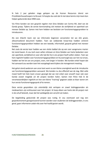 Ik heb 2 jaar geleden stage gelopen op de Human Resources dienst van
PriceWaterhouseCoopers te Brussel. Ik hoopte dus ook dat ik met deze kennis mijn team kon
helpen gedurende deze HRM-case.

Via Filine konden we een gesprek regelen met Gino Delabie van Corma NV, deel van de
Ganda groep. Tijdens de eerste kennismaking viel meteen de eerlijkheid en openheid van
meneer Delabie op. Samen met hem hebben we besloten om functioneringsgesprekken te
introduceren.

Als een (h)echt team zijn we informatie beginnen verzamelen tot we één groot,
allesomvattend document hadden. Toen we voldoende know-how hadden omtrent
functioneringsgesprekken hebben we een tweede, informatief, gesprek gehad met meneer
Delabie.
Net zoals de eerste keer hadden we een vlotte babbel die op een zeer aangename manier
tot stand kwam. Ik zou toch even willen stilstaan en Gino Delabie van harte bedanken voor
zijn openheid, eerlijkheid en voor alle tijd die hij in ons project heeft willen steken. Toen we
hem ingelicht hadden over functioneringsgesprekken en hij overtuigd was van het nut ervan,
hadden we het lot van ons project, even, niet langer in handen. We konden enkel hopen dat
het aanvaard zou worden toen het voorgelegd werd tijdens de management meeting.

Het geluk stond wederom aan onze kant want na een kleine onenigheid werd de introductie
van functioneringsgesprekken aanvaard. We konden nu dus effectief aan de slag. Met volle
moed heeft het hele team ervoor gezorgd dat we niet enkel voor onszelf maar ook voor
Ganda zoveel mogelijk uit dit project konden halen. Samen met Filine heb ik de
verantwoordelijken ingelicht en hen een kleine “training” gegeven zodat ze klaar waren om
hun eerste functioneringsgesprek af te nemen.

Deze eerste gesprekken zijn uiteindelijk vlot verlopen en zowel leidinggevenden als
medewerkers zijn enthousiast over het project. Ik hoop alleen van harte dat dit project niet
in de schuif belandt, maar dat het weldegelijk een verschil zal maken.

De begeleiding gedurende dit project was nuttig. Er zou eventueel wel nog een
gespreksmoment georganisseerd kunnen worden voor studenten de leidinggevenden, in ons
geval, gaan informeren zodat niks over het hoofd gezien wordt.




FUNCTIONERINGSGESPREKKEN             26
 