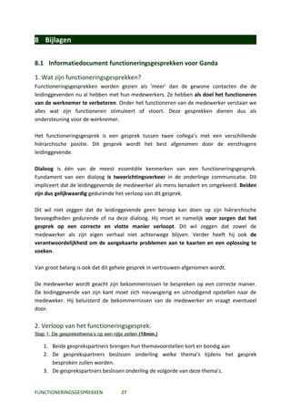 8 Bijlagen

8.1 Informatiedocument functioneringsgesprekken voor Ganda

1. Wat zijn functioneringsgesprekken?
Functioneringsgesprekken worden gezien als ‘meer’ dan de gewone contacten die de
leidinggevenden nu al hebben met hun medewerkers. Ze hebben als doel het functioneren
van de werknemer te verbeteren. Onder het functioneren van de medewerker verstaan we
alles wat zijn functioneren stimuleert of stoort. Deze gesprekken dienen dus als
ondersteuning voor de werknemer.

Het functioneringsgesprek is een gesprek tussen twee collega’s met een verschillende
hiërarchische positie. Dit gesprek wordt het best afgenomen door de eersthogere
leidinggevende.

Dialoog is één van de meest essentiële kenmerken van een functioneringsgesprek.
Fundament van een dialoog is tweerichtingsverkeer in de onderlinge communicatie. Dit
impliceert dat de leidinggevende de medewerker als mens benadert en omgekeerd. Beiden
zijn dus gelijkwaardig gedurende het verloop van dit gesprek.

Dit wil niet zeggen dat de leidinggevende geen beroep kan doen op zijn hiërarchische
bevoegdheden gedurende of na deze dialoog. Hij moet er namelijk voor zorgen dat het
gesprek op een correcte en vlotte manier verloopt. Dit wil zeggen dat zowel de
medewerker als zijn eigen verhaal niet achterwege blijven. Verder heeft hij ook de
verantwoordelijkheid om de aangekaarte problemen aan te kaarten en een oplossing te
zoeken.

Van groot belang is ook dat dit gehele gesprek in vertrouwen afgenomen wordt.

De medewerker wordt geacht zijn bekommernissen te bespreken op een correcte manier.
De leidinggevende van zijn kant moet zich nieuwsgierig en uitnodigend opstellen naar de
medeweker. Hij beluisterd de bekommernissen van de medewerker en vraagt eventueel
door.

2. Verloop van het functioneringsgesprek.
Stap 1: De gespreksthema’s op een rijtje zetten (10min.)

    1. Beide gesprekspartners brengen hun themavoorstellen kort en bondig aan
    2. De gesprekspartners beslissen onderling welke thema’s tijdens het gesprek
       besproken zullen worden.
    3. De gesprekspartners beslissen onderling de volgorde van deze thema’s.


FUNCTIONERINGSGESPREKKEN               27
 