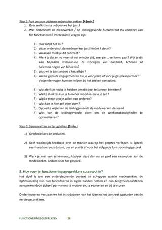 Stap 2: Punt per punt uitdiepen en besluiten trekken (45min.)
   1. Over welk thema hebben we het juist?
   2. Wat ondervindt de medewerker / de leidinggevende hieromtrent nu concreet aan
      het functioneren? Interessante vragen zijn:

           1) Hoe loopt het nu?
           2) Waar ondervindt de medewerker juist hinder / steun?
           3) Waaraan merk je dit concreet?
           4) Merk je dat er nu meer of net minder tijd, energie, .. verloren gaat? Wijt je dit
              aan bepaalde stimulansen of storingen van buitenaf, bronnen of
              belemmeringen van binnenin?
           5) Wat wil je juist anders / hetzelfde ?
           6) Welke gepaste engagementen zie je voor jezelf of voor je gesprekspartner?
              Volgende vragen kunnen helpen bij het zoeken van acties:

           1)   Wat denk je nodig te hebben om dit doel te kunnen bereiken?
           2)   Welke sterktes kun je hiervoor mobiliseren in je zelf?
           3)   Welke steun zou je willen van anderen?
           4)   Wat kan je hier zelf voor doen?
           5)   Op welke wijze kan de leidinggevende de medewerker steunen?
           6)   Wat kan de leidinggevende doen om de werkomstandigheden te
                optimaliseren?

Stap 3: Samenvatten en terug kijken (5min.)

   1) Overloop kort de besluiten.

   2) Geef wederzijds feedback over de manier waarop het gesprek verlopen is. Spreek
      eventueel nu reeds datum, uur en plaats af voor het volgende functioneringsgesprek

   3) Werk je met een actie-memo, kopieer deze dan nu en geef een exemplaar aan de
      medewerker. Bedank voor het gesprek.


3. Hoe voer je functioneringsgesprekken succesvol in?
Het doel is om een ondersteunende context te scheppen waarin medewerkers de
optimalisering van hun functioneren in eigen handen nemen en hun zelfgroeicapaciteiten
aanspreken door zichzelf permanent te motiveren, te evalueren en bij te sturen

Onder invoeren verstaan we het introduceren van het idee en het concreet opstarten van de
eerste gesprekken.




FUNCTIONERINGSGESPREKKEN               28
 