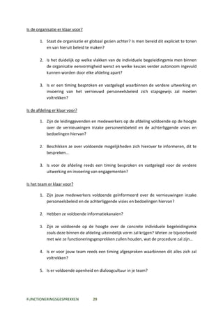 Is de organisatie er klaar voor?

       1. Staat de organisatie er globaal gezien achter? Is men bereid dit expliciet te tonen
          en van hieruit beleid te maken?

       2. Is het duidelijk op welke vlakken van de individuele begeleidingsmix men binnen
          de organisatie eenvormigheid wenst en welke keuzes verder autonoom ingevuld
          kunnen worden door elke afdeling apart?

       3. Is er een timing besproken en vastgelegd waarbinnen de verdere uitwerking en
          invoering van het vernieuwd personeelsbeleid zich stapsgewijs zal moeten
          voltrekken?

Is de afdeling er klaar voor?

       1. Zijn de leidinggevenden en medewerkers op de afdeling voldoende op de hoogte
          over de vernieuwingen inzake personeelsbeleid en de achterliggende visies en
          bedoelingen hiervan?

       2. Beschikken ze over voldoende mogelijkheden zich hierover te informeren, dit te
           bespreken…

       3. Is voor de afdeling reeds een timing besproken en vastgelegd voor de verdere
          uitwerking en invoering van engagementen?

Is het team er klaar voor?

       1. Zijn jouw medewerkers voldoende geïnformeerd over de vernieuwingen inzake
          personeelsbeleid en de achterliggende visies en bedoelingen hiervan?

       2. Hebben ze voldoende informatiekanalen?

       3. Zijn ze voldoende op de hoogte over de concrete individuele begeleidingsmix
           zoals deze binnen de afdeling uiteindelijk vorm zal krijgen? Weten ze bijvoorbeeld
           met wie ze functioneringsgesprekken zullen houden, wat de procedure zal zijn…

       4. Is er voor jouw team reeds een timing afgesproken waarbinnen dit alles zich zal
          voltrekken?

       5. Is er voldoende openheid en dialoogcultuur in je team?




FUNCTIONERINGSGESPREKKEN            29
 