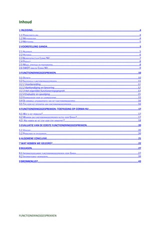 Inhoud
1 INLEIDING...................................................................................................................................................4
1.1 PROBLEEMSTELLING...................................................................................................................................................4
1.2 METHODOLOGIE.......................................................................................................................................................4
1.3 MOTIVERING..........................................................................................................................................................5
2 VOORSTELLING GANDA...............................................................................................................................5
2.1 ALGEMEEN.............................................................................................................................................................5
2.2 HISTORIEK.............................................................................................................................................................6
2.3 BEDRIJFSSTRUCTUUR CORMA NV...................................................................................................................................7
2.4 PRODUCT..............................................................................................................................................................8
2.5 MISSIE, STRATEGIE EN POSITIONERING..............................................................................................................................8
2.6 SWOT-ANALYSE CORMA NV.....................................................................................................................................9
3 FUNCTIONERINGSGESPREKKEN.................................................................................................................10
3.1 DEFINITIE ...........................................................................................................................................................10
3.2 SUCCESVOLLE FUNCTIONERINGSGESPREKKEN......................................................................................................................11
3.2.1 Voorbereiding................................................................................................................................................11
3.2.2 Aankondiging en lancering............................................................................................................................12
3.2.3 Het eigenlijke functioneringsgesprek............................................................................................................13
3.2.4 Evaluatie en opvolging...................................................................................................................................15
3.3 VAARDIGHEDEN VOOR DE LEIDINGGEVENDE.......................................................................................................................15
3.4 DE MINIMALE UITGANGSPOSITIE VAN HET FUNCTIONERINGSGESPREK............................................................................................16
3.5 TIPS VOOR HET OPSTARTEN VAN FUNCTIONERINGSGESPREKKEN.................................................................................................16
4 FUNCTIONERINGSGESPREKKEN: TOEPASSING OP CORMA NV....................................................................17
4.1 WAT IS HET PROBLEEM?...........................................................................................................................................17
4.2 WAAROM ZIJN FUNCTIONERINGSGESPREKKEN NUTTIG VOOR GANDA?.........................................................................................17
4.3 HOE HEBBEN WE HET STAP VOOR STAP AANGEPAKT?...........................................................................................................18
5 EVALUATIE VAN DE EERSTE FUNCTIONERINGSGESPREKKEN.......................................................................20
5.1 VERLOOP.............................................................................................................................................................20
5.2 PROBLEMEN EN OPLOSSINGEN.....................................................................................................................................20
6 ALGEMENE CONCLUSIE..............................................................................................................................21
7 WAT HEBBEN WE GELEERD?......................................................................................................................22
8 BIJLAGEN..................................................................................................................................................27
8.1 INFORMATIEDOCUMENT FUNCTIONERINGSGESPREKKEN VOOR GANDA..........................................................................................27
8.2 INFORMATIEBRIEF WERKNEMERS...................................................................................................................................39
9 BRONNENLIJST..........................................................................................................................................43




FUNCTIONERINGSGESPREKKEN
 