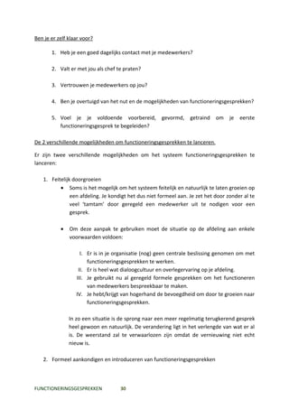 Ben je er zelf klaar voor?

       1. Heb je een goed dagelijks contact met je medewerkers?

       2. Valt er met jou als chef te praten?

       3. Vertrouwen je medewerkers op jou?

       4. Ben je overtuigd van het nut en de mogelijkheden van functioneringsgesprekken?

       5. Voel je je voldoende voorbereid,           gevormd,     getraind   om    je   eerste
          functioneringsgesprek te begeleiden?

De 2 verschillende mogelijkheden om functioneringsgesprekken te lanceren.

Er zijn twee verschillende mogelijkheden om het systeem functioneringsgesprekken te
lanceren:

   1. Feitelijk doorgroeien
          • Soms is het mogelijk om het systeem feitelijk en natuurlijk te laten groeien op
               een afdeling. Je kondigt het dus niet formeel aan. Je zet het door zonder al te
               veel ‘tamtam’ door geregeld een medewerker uit te nodigen voor een
               gesprek.

           •   Om deze aanpak te gebruiken moet de situatie op de afdeling aan enkele
               voorwaarden voldoen:

                    I. Er is in je organisatie (nog) geen centrale beslissing genomen om met
                       functioneringsgesprekken te werken.
                   II. Er is heel wat dialoogcultuur en overlegervaring op je afdeling.
                  III. Je gebruikt nu al geregeld formele gesprekken om het functioneren
                       van medewerkers bespreekbaar te maken.
                  IV. Je hebt/krijgt van hogerhand de bevoegdheid om door te groeien naar
                       functioneringsgesprekken.

               In zo een situatie is de sprong naar een meer regelmatig terugkerend gesprek
               heel gewoon en natuurlijk. De verandering ligt in het verlengde van wat er al
               is. De weerstand zal te verwaarlozen zijn omdat de vernieuwing niet echt
               nieuw is.

   2. Formeel aankondigen en introduceren van functioneringsgesprekken



FUNCTIONERINGSGESPREKKEN            30
 