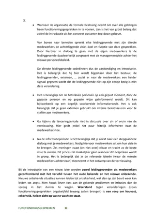 3.
          •   Wanneer de organisatie de formele beslissing neemt om over alle geldingen
              heen functioneringsgesprekken in te voeren, dan is het van groot belang dat
              zowel de introductie als het concreet opstarten top-down gebeurt.

              Van boven naar beneden spreekt elke leidinggevende met zijn directe
              medewerkers de achterliggende visie, doel en functie van deze gesprekken.
              Door hierover in dialoog te gaan met de eigen medewerkers is de
              leidinggevende daadwerkelijk congruent met de managementvisie achter het
              nieuwe personeelsbeleid.

              De directe leidinggevende coördineert dus de aankondiging en introductie.
              Het is belangrijk dat hij hier wordt bijgestaan door het bestuur, de
              leidinggevenden, externen, … zodat er naar de medewerkers een helder
              signaal gegeven wordt dat de leidinggevende niet op zijn eentje bezig is met
              deze verandering.

          •   Het is belangrijk om de betrokken personen op een gepast moment, door de
              gepaste persoon en op gepaste wijze geïnformeerd wordt. Dit kan
              bijvoorbeeld op een degelijk voorbereide informatieronde. Het is ook
              belangrijk dat je geen externen gebruikt om interne beleidskeuzen voor te
              stellen aan medewerkers.

          •   Ga tijdens de lanceringperiode niet in discussie over zin of onzin van de
              vernieuwing. Hier geldt enkel het puur feitelijk informeren naar de
              medewerkers toe.

          •   Na de informatieperiode is het belangrijk dat je zoekt naar een diepgaandere
              dialoog met je medewerkers. Nodig hiervoor medewerkers uit om hun visie in
              te brengen. Zet meningen naast (en niet over) elkaar en tracht zo de beste
              visie te vinden. Dit proces zal makkelijker gaan wanneer dit besproken wordt
              in groep. Het is belangrijk dat je de relevante ideeën (waar de meeste
              medewerkers achterstaan) meeneemt in het ontwerp van de vernieuwing.

Bij de introductie van een nieuw idee worden zowel leidinggevenden als medewerkers
geconfronteerd met het verschil tussen het oude bekende en het nieuwe onbekende.
Nieuwe onbekende situaties kunnen leiden tot onzekerheid, wat dan op zijn beurt weer kan
leiden tot angst. Men houdt liever vast aan de gekende problemen en irritaties dan de
sprong in het duister te wagen. Weerstand tegen veranderingen (zoals
functioneringsgesprekken ongetwijfeld teweeg zullen brengen) is een roep om houvast,
zekerheid, helder zicht op wat te wachten staat.


FUNCTIONERINGSGESPREKKEN          31
 