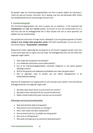 De gouden regel om functioneringsgesprekken een kans te geven tijdens de invoering is:
‘Erken de roep om houvast. Informeer. Ga in dialoog. Laat zien wat behouden blijft. Schets
een duidelijk beeld van de vernieuwingen die op til zijn.’

4. Voorbereidingstijd
Om functioneringsgesprekken een kans te geven die ze verdienen, is het essentieel dat
medewerkers hier niet door verrast worden. Zo kunnen ze zich niet voorbereiden en er is
veel kans dat ook de leidinggevende het in deze situatie ook niet zo nauw genomen zal
hebben met zijn voorbereiding.

Een gesprek kan ook korter of langer duren. Belangrijk is om het gesprek gaande te houden
zolang er over zinnige zaken gesproken wordt. Het heeft namelijk geen nut om een uur in
het rond te kletsen: ‘Gesprekstijd = Arbeidstijd’.

Gebeurd het echter regelmatig dat het gesprek na 10 minuten stopgezet wordt, moet men
er wel vanuit gaan dat er ergens iets fout loopt. De leidinggevende kan zich dan beter één
volgende vragen stellen:

   1. Wat maakt dat het gesprek niet losloopt?
   2. Is er voldoende vertrouwen tussen beide partijen?
   3. Kun je de functioneringsgesprekken eventueel integreren in een goed, gewoon
      alledaags contact?
   4. Richt je het gesprek ook voldoende op feedback over zaken die goed lopen?
   5. Dien je algemeen meer te werken aan een betere dialoogcultuur in de
      desbetreffende afdeling?

Wanneer de medewerker de neiging heeft om zich niet open op te stellen is het zinvol dat de
leidinggevende één van volgende vragen stelt:

   1. Op welke wijze stoort dit jou in jouw manier van werken?
   2. Op welke manier stimuleert dit jou in jouw functioneren?
   3. Welke invloed ondervind jij daar concreet van als je werkt?

Richtvragen voor de procesvoorbereiding

   •   Wat wil ik bereiken tijdens dit gesprek?
   •   Wat voorzie ik aan stimulansen en storingen?
   •   Hoe is mijn relatie met deze medewerker?
   •   Hoe vermoed ik dat hij / zij uitkijkt naar dit gesprek?
   •   Hoe sta ik er zelf tegenover?
   •   Met welke storingen ga ik op voorhand rekening houden?


FUNCTIONERINGSGESPREKKEN           32
 