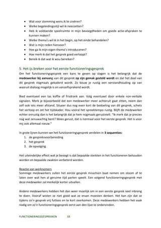 •   Wat voor stemming wens ik te creëren?
   •   Welke begeleidingsstijl wil ik neerzetten?
   •   Heb ik voldoende speelruimte in mijn bevoegdheden om goede actie-afspraken te
       kunnen maken?
   •   Welke thema’s wil ik in het begin, op het einde behandelen?
   •   Wat is mijn reden hiervoor?
   •   Hoe ga ik mijn eigen thema’s introduceren?
   •   Hoe merk ik dat het gesprek goed verloopt?
   •   Bereik ik dat wat ik wou bereiken?

5. Het ijs breken voor het eerste functioneringsgesprek
Om het functioneringsgesprek een kans te geven op slagen is het belangrijk dat de
medewerker bij aanvang van dit gesprek op zijn gemak gesteld wordt en dat het doel van
dit gesprek nogmaals gekaderd wordt. Zo bouw je rustig een verstandhouding op van
waaruit dialoog mogelijk is en vanzelfsprekend wordt.

Bied eventueel een tas koffie of frisdrank aan. Volg eventueel door enkele non-verbale
signalen. Merk je bijvoorbeeld dat een medewerker meer achteruit gaat zitten, neem dan
zelf ook iets meer afstand. Situeer dus nog even kort de bedoeling van dit gesprek, schets
het verloop en zet het tijdskader. Hou vooral het spreektempo rustig. Blijft de medewerker
echter onrustig dan is het belangrijk dat je hem nogmaals geruststelt. “Ik merk dat je precies
nog wat zenuwachtig bent? Wees gerust, dat is normaal voor het eerste gesprek. Het is voor
mij ook allemaal nieuw.”

In grote lijnen kunnen we het functioneringsgesprek verdelen in 3 sequenties:
    1. de gespreksvoorbereiding
    2. het gesprek
    3. de opvolging.

Het uiteindelijke effect wat je beoogt is dat bepaalde sterkten in het functioneren behouden
worden en bepaalde zwakten verbeterd worden.

Reactie van werknemers
Sommige medewerkers zullen het eerste gesprek misschien baat nemen om stoom af te
laten over wat hen al geruime tijd parten speelt. Een volgend functioneringsgesprek met
deze medeweker zal merkelijk korter uitvallen.

Andere medewerkers hebben het dan weer moeilijk om in een eerste gesprek veel inbreng
te doen. Vooraf wisten ze niet goed wat ze ervan moesten denken. Het kan zijn dat ze
tijdens zo’n gesprek vrij futloos en te kort overkomen. Deze medewerkers hebben het vaak
nodig om zo’n functioneringsgesprek eerst aan den lijve te ondervinden.


FUNCTIONERINGSGESPREKKEN            33
 