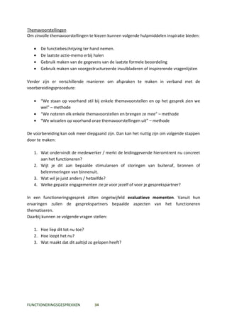 Themavoorstellingen
Om zinvolle themavoorstellingen te kiezen kunnen volgende hulpmiddelen inspiratie bieden:

   •   De functiebeschrijving ter hand nemen.
   •   De laatste actie-memo erbij halen
   •   Gebruik maken van de gegevens van de laatste formele beoordeling
   •   Gebruik maken van voorgestructureerde invulbladeren of inspirerende vragenlijsten

Verder zijn er verschillende manieren om afspraken te maken in verband met de
voorbereidingsprocedure:

   •   “We staan op voorhand stil bij enkele themavoorstellen en op het gesprek zien we
       wel” – methode
   •   “We noteren elk enkele themavoorstellen en brengen ze mee” – methode
   •   “We wisselen op voorhand onze themavoorstellingen uit” – methode

De voorbereiding kan ook meer diepgaand zijn. Dan kan het nuttig zijn om volgende stappen
door te maken:

   1. Wat ondervindt de medewerker / merkt de leidinggevende hieromtrent nu concreet
      aan het functioneren?
   2. Wijt je dit aan bepaalde stimulansen of storingen van buitenaf, bronnen of
      belemmeringen van binnenuit.
   3. Wat wil je juist anders / hetzelfde?
   4. Welke gepaste engagementen zie je voor jezelf of voor je gesprekspartner?

In een functioneringsgesprek zitten ongetwijfeld evaluatieve momenten. Vanuit hun
ervaringen zullen de gesprekspartners bepaalde aspecten van het functioneren
thematiseren.
Daarbij kunnen ze volgende vragen stellen:

   1. Hoe liep dit tot nu toe?
   2. Hoe loopt het nu?
   3. Wat maakt dat dit aaltijd zo gelopen heeft?




FUNCTIONERINGSGESPREKKEN          34
 