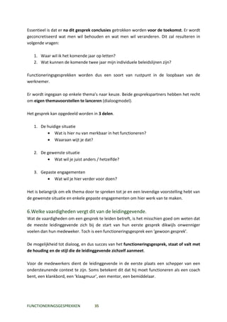 Essentieel is dat er na dit gesprek conclusies getrokken worden voor de toekomst. Er wordt
geconcretiseerd wat men wil behouden en wat men wil veranderen. Dit zal resulteren in
volgende vragen:

   1. Waar wil ik het komende jaar op letten?
   2. Wat kunnen de komende twee jaar mijn individuele beleidslijnen zijn?

Functioneringsgesprekken worden dus een soort van rustpunt in de loopbaan van de
werknemer.

Er wordt ingegaan op enkele thema’s naar keuze. Beide gesprekspartners hebben het recht
om eigen themavoorstellen te lanceren (dialoogmodel).

Het gesprek kan opgedeeld worden in 3 delen.

   1. De huidige situatie
         • Wat is hier nu van merkbaar in het functioneren?
         • Waaraan wijt je dat?

   2. De gewenste situatie
         • Wat wil je juist anders / hetzelfde?

   3. Gepaste engagementen
         • Wat wil je hier verder voor doen?

Het is belangrijk om elk thema door te spreken tot je en een levendige voorstelling hebt van
de gewenste situatie en enkele gepaste engagementen om hier werk van te maken.

6.Welke vaardigheden vergt dit van de leidinggevende.
Wat de vaardigheden om een gesprek te leiden betreft, is het misschien goed om weten dat
de meeste leidinggevende zich bij de start van hun eerste gesprek dikwijls onwenniger
voelen dan hun medeweker. Toch is een functioneringsgesprek een ‘gewoon gesprek’.

De mogelijkheid tot dialoog, en dus succes van het functioneringsgesprek, staat of valt met
de houding en de stijl die de leidinggevende zichzelf aanmeet.

Voor de medewerkers dient de leidinggevende in de eerste plaats een schepper van een
ondersteunende context te zijn. Soms betekent dit dat hij moet functioneren als een coach
bent, een klankbord, een ‘klaagmuur’, een mentor, een bemiddelaar.




FUNCTIONERINGSGESPREKKEN           35
 