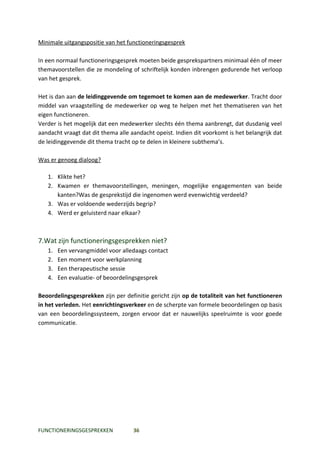 Minimale uitgangspositie van het functioneringsgesprek

In een normaal functioneringsgesprek moeten beide gesprekspartners minimaal één of meer
themavoorstellen die ze mondeling of schriftelijk konden inbrengen gedurende het verloop
van het gesprek.

Het is dan aan de leidinggevende om tegemoet te komen aan de medewerker. Tracht door
middel van vraagstelling de medewerker op weg te helpen met het thematiseren van het
eigen functioneren.
Verder is het mogelijk dat een medewerker slechts één thema aanbrengt, dat dusdanig veel
aandacht vraagt dat dit thema alle aandacht opeist. Indien dit voorkomt is het belangrijk dat
de leidinggevende dit thema tracht op te delen in kleinere subthema’s.

Was er genoeg dialoog?

   1. Klikte het?
   2. Kwamen er themavoorstellingen, meningen, mogelijke engagementen van beide
      kanten?Was de gesprekstijd die ingenomen werd evenwichtig verdeeld?
   3. Was er voldoende wederzijds begrip?
   4. Werd er geluisterd naar elkaar?



7.Wat zijn functioneringsgesprekken niet?
   1.   Een vervangmiddel voor alledaags contact
   2.   Een moment voor werkplanning
   3.   Een therapeutische sessie
   4.   Een evaluatie- of beoordelingsgesprek

Beoordelingsgesprekken zijn per definitie gericht zijn op de totaliteit van het functioneren
in het verleden. Het eenrichtingsverkeer en de scherpte van formele beoordelingen op basis
van een beoordelingssysteem, zorgen ervoor dat er nauwelijks speelruimte is voor goede
communicatie.




FUNCTIONERINGSGESPREKKEN            36
 