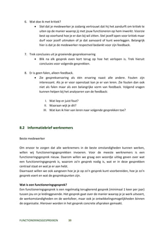 6. Wat doe ik met kritiek?
        • Stel dat je medewerker je zodanig vertrouwt dat hij het aandurft om kritiek te
            uiten op de manier waarop jij met jouw functioneren op hem inwerkt. Voorzie
            best op voorhand hoe je er dan bij wil zitten. Stel jezelf open voor kritiek maar
            durf voor jezelf uitmaken of je dat aanvaard of kunt weerleggen. Belangrijk
            hier is dat je de medewerker respectvol bedankt voor zijn feedback.

   7. Trek conclusies uit je groeiende gesprekservaring
         • Blik na elk gesprek even kort terug op hoe het verlopen is. Trek hieruit
             conclusies voor volgende gesprekken.

   8. Er is geen falen, alleen feedback.
           • Zie gesprekservaring als één ervaring naast alle andere. Fouten zijn
              interessant. Als je er voor openstaat kan je er van leren. Zie fouten dan ook
              niet als falen maar als een belangrijke vorm van feedback. Volgend vragen
              kunnen helpen bij het analyseren van de feedback:

                   I. Wat liep er juist fout?
                  II. Waaraan wijt je dit?
                 III. Wat kan ik hier van leren naar volgende gesprekken toe?




8.2 Informatiebrief werknemers

Beste medewerker

Om ervoor te zorgen dat alle werknemers in de beste omstandigheden kunnen werken,
willen wij functioneringsgesprekken invoeren. Voor de meeste werknemers is een
functioneringsgesprek nieuw. Daarom willen we graag een woordje uitleg geven over wat
een functioneringsgesprek is, waarom zo’n gesprek nodig is, wat er in deze gesprekken
centraal staat en wat je er aan hebt.
Daarnaast willen we ook aangeven hoe je je op zo’n gesprek kunt voorbereiden, hoe je zo’n
gesprek voert en wat de gesprekspunten zijn.

Wat is een functioneringsgesprek?
Een functioneringsgesprek is een regelmatig terugkerend gesprek (minimaal 1 keer per jaar)
tussen jou en je leidinggevende. Het gesprek gaat over de manier waarop je je werk uitvoert,
de werkomstandigheden en de werksfeer, maar ook je ontwikkelingsmogelijkheden binnen
de organisatie. Hierover worden in het gesprek concrete afspraken gemaakt.




FUNCTIONERINGSGESPREKKEN           39
 