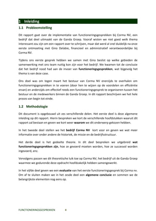 1 Inleiding
1.1 Probleemstelling
Dit rapport gaat over de implementatie van functioneringsgesprekken bij Corma NV, een
bedrijf dat deel uitmaakt van de Ganda Groep. Vooraf wisten we niet goed welk thema
interessant zou zijn om een rapport over te schrijven, maar dat werd al snel duidelijk na onze
eerste ontmoeting met Gino Delabie, financieel en administratief verantwoordelijke bij
Corma NV.

Tijdens ons eerste gesprek hebben we samen met Gino beslist op welke gebieden de
samenwerking met ons team nuttig kon zijn voor het bedrijf. We kwamen tot de conclusie
dat het bedrijf nood had aan de invoer van functioneringsgesprekken, wat bijgevolg het
thema is van deze case.

Ons doel was om tegen maart het bestuur van Corma NV enerzijds te overhalen om
functioneringsgesprekken in te voeren (door hen te wijzen op de voordelen en efficiëntie
ervan) en anderzijds om effectief reeds een functioneringsgesprek te organiseren tussen het
bestuur en de medewerkers binnen de Ganda Groep. In dit rapport beschrijven we het hele
proces van begin tot einde.

1.2 Methodologie
Dit document is opgebouwd uit zes verschillende delen. Het eerste deel is deze algemene
inleiding op dit rapport. Hierin bespreken we kort de verschillende hoofdstukken waaruit dit
rapport zal bestaan en geven we kort weer waarom we dit onderwerp gekozen hebben.

In het tweede deel stellen we het bedrijf Corma NV kort voor en geven we wat meer
informatie over onder andere de historiek, de missie en de bedrijfsstructuur.

Het derde deel is het gedeelte theorie. In dit deel bespreken we uitgebreid wat
functioneringsgesprekken zijn, hoe ze gevoerd moeten worden, hoe ze succesvol worden
ingevoerd, enz.

Vervolgens passen we dit theoretische luik toe op Corma NV, het bedrijf uit de Ganda Groep
waarmee we gedurende deze opdracht hoofdzakelijk hebben samengewerkt.

In het vijfde deel geven we een evaluatie van het eerste functioneringsgesprek bij Corma nv.
Om af te sluiten maken we in het zesde deel een algemene conclusie en sommen we de
belangrijkste elementen nog eens op.




FUNCTIONERINGSGESPREKKEN            4
 
