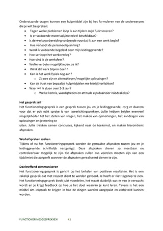 Onderstaande vragen kunnen een hulpmiddel zijn bij het formuleren van de onderwerpen
die je wilt bespreken:
    • Tegen welke problemen loop ik aan tijdens mijn functioneren?
    • Is er voldoende materiaal/materieel beschikbaar?
    • Is de werkvoorbereiding voldoende voordat ik aan een werk begin?
    •   Hoe verloopt de personeelsplanning?
    • Word ik voldoende begeleid door mijn leidinggevende?
    • Hoe verloopt het werkoverleg?
    • Hoe vind ik de werksfeer?
    • Welke verbetermogelijkheden zie ik?
    • Wil ik dit werk blijven doen?
    • Kan ik het werk fysiek nog aan?
             o Zo nee zijn er alternatieven/mogelijke oplossingen?
    • Kan de inzet van bepaalde hulpmiddelen me hierbij verlichten?
    • Waar wil ik staan over 2-3 jaar?
             o Welke kennis, vaardigheden en attitude zijn daarvoor noodzakelijk?

Het gesprek zelf
Het functioneringsgesprek is een gesprek tussen jou en je leidinggevende, zorg er daarom
voor dat er ook echt sprake is van tweerichtingsverkeer. Jullie hebben beiden evenveel
mogelijkheden tot het stellen van vragen, het maken van opmerkingen, het aandragen van
oplossingen en je mening te
uiten. Jullie trekken samen conclusies, kijkend naar de toekomst, en maken hieromtrent
afspraken.

Werkafspraken maken
Tijdens of na het functioneringsgesprek worden de gemaakte afspraken tussen jou en je
leidinggevende schriftelijk vastgelegd. Deze afspraken dienen zo meetbaar en
controleerbaar mogelijk te zijn. De afspraken zullen dus voorzien moeten zijn van een
tijdslimiet die aangeeft wanneer de afspraken gerealiseerd dienen te zijn.

Doeltreffend communiceren
Het functioneringsgesprek is gericht op het behalen van positieve resultaten. Het is een
zakelijk gesprek dat met respect dient te worden gevoerd. Je hoeft er niet tegenop te zien.
Het functioneringsgesprek biedt juist voordelen, het maakt duidelijk wat er van je verwacht
wordt en je krijgt feedback op hoe je het doet waarvan je kunt leren. Tevens is het een
middel om inspraak te krijgen in hoe de dingen worden aangepakt en verbeterd kunnen
worden.




FUNCTIONERINGSGESPREKKEN           41
 