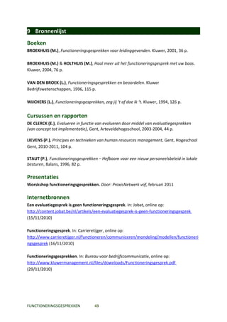 9 Bronnenlijst
Boeken
BROEKHUIS (M.), Functioneringsgesprekken voor leidinggevenden. Kluwer, 2001, 36 p.

BROEKHUIS (M.) & HOLTHUIS (M.), Haal meer uit het functioneringsgesprek met uw baas.
Kluwer, 2004, 76 p.

VAN DEN BROEK (L.), Functioneringsgesprekken en beoordelen. Kluwer
Bedrijfswetenschappen, 1996, 115 p.

WIJCHERS (L.), Functioneringsgesprekken, zeg jij ‘t of doe ik ‘t. Kluwer, 1994, 126 p.


Cursussen en rapporten
DE CLERCK (E.), Evalueren in functie van evolueren door middel van evaluatiegesprekken
(van concept tot implementatie), Gent, Arteveldehogeschool, 2003-2004, 44 p.

LIEVENS (P.), Principes en technieken van human resources management, Gent, Hogeschool
Gent, 2010-2011, 104 p.

STAUT (P.), Functioneringsgesprekken – Hefboom voor een nieuw personeelsbeleid in lokale
besturen, Balans, 1996, 82 p.

Presentaties
Worskshop functioneringsgesprekken. Door: PraxisNetwerk vof, februari 2011

Internetbronnen
Een evaluatiegesprek is geen functioneringsgesprek. In: Jobat, online op:
http://content.jobat.be/nl/artikels/een-evaluatiegesprek-is-geen-functioneringsgesprek
(15/11/2010)

Functioneringsgesprek. In: Carrieretijger, online op:
http://www.carrieretijger.nl/functioneren/communiceren/mondeling/modellen/functioneri
ngsgesprek (16/11/2010)

Functioneringsgesprekken. In: Bureau voor bedrijfscommunicatie, online op:
http://www.kluwermanagement.nl/files/downloads/Functioneringsgesprek.pdf
(29/11/2010)




FUNCTIONERINGSGESPREKKEN             43
 
