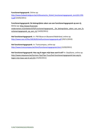 Functioneringsgesprek. Online op:
http://www.fedweb.belgium.be/nl/binaries/oc_fiche4_functioneringsgesprek_tcm120-1795
3.pdf (14/02/2011)

Functioneringsgesprek: De belangrijkste zaken van een functioneringsgesprek op een rij.
Online op: http://www.financieel-
ondernemen.nl/artikelen/670/Functioneringsgesprek__De_belangrijkste_zaken_van_een_fu
nctioneringsgesprek_op_een_rij/ (14/02/2011)

Het functioneringsgesprek. In: FNV Bouw en Bouwend Nederland, online op:
http://www.nao.nl/files/58536/B1Hetfunctioneringsgesprek.pdf (29/11/2010)

Het functioneringsgesprek. In: Transcompass, online op:
http://www.transcompass.be/html/functioneringsgesprek.html (15/02/2011)

Het functioneringsgesprek: Hoe zeg ik tegen mijn baas wat ik wil? In: StepStone, online op:
http://www.stepstone.be/Carriere-Tips/Tips-Trucs/het-functioneringsgesprek-hoe-zeg-ik-
tegen-mijn-baas-wat-ik-wil.cfm (15/02/2011)




FUNCTIONERINGSGESPREKKEN
 