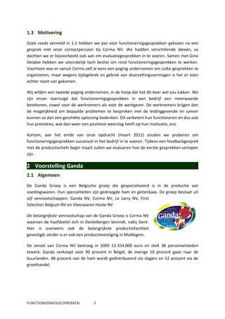 1.3 Motivering
Zoals reeds vermeld in 1.1 hebben we pas voor functioneringsgesprekken gekozen na een
gesprek met onze contactpersoon bij Corma NV. We hadden verschillende ideeën, zo
dachten we er bijvoorbeeld ook aan om evaluatiegesprekken in te voeren. Samen met Gino
Delabie hebben we uiteindelijk toch beslist om rond functioneringsgesprekken te werken.
Voorheen was er vanuit Corma zelf al eens een poging ondernomen om zulke gesprekken te
organiseren, maar wegens tijdsgebrek en gebrek aan doorzettingsvermogen is het er toen
echter nooit van gekomen.

Wij wilden een tweede poging ondernemen, in de hoop dat het dit keer wel zou lukken. We
zijn ervan overtuigd dat functioneringsgesprekken in een bedrijf een meerwaarde
betekenen, zowel voor de werknemers als voor de werkgever. De werknemers krijgen dan
de mogelijkheid om bepaalde problemen te bespreken met de leidinggevende en samen
kunnen ze dan een geschikte oplossing bedenken. Dit verbetert hun functioneren en dus ook
hun prestaties, wat dan weer een positieve weerslag heeft op hun motivatie, enz.

Kortom, aan het einde van onze opdracht (maart 2011) zouden we proberen om
functioneringsgesprekken succesvol in het bedrijf in te voeren. Tijdens een feedbackgesprek
met de productiechefs begin maart zullen we evalueren hoe de eerste gesprekken verlopen
zijn.

2 Voorstelling Ganda
2.1 Algemeen
De Ganda Groep is een Belgische groep die gespecialiseerd is in de productie van
voedingswaren. Hun specialiteiten zijn gedroogde ham en geitenkaas. De groep bestaat uit
vijf vennootschappen: Ganda NV, Corma NV, Le Larry NV, First
Selection Belgium NV en Vleeswaren Hoste NV.

De belangrijkste vennootschap van de Ganda Groep is Corma NV
waarvan de hoofdzetel zich in Destelbergen bevindt, nabij Gent.
Hier is eveneens ook de belangrijkste productiefaciliteit
gevestigd, verder is er ook een productievestiging in Maldegem.

De omzet van Corma NV bedroeg in 2009 13.354.000 euro en stelt 38 personeelsleden
tewerk. Ganda verkoopt voor 90 procent in België, de overige 10 procent gaan naar de
buurlanden. 48 procent van de ham wordt gedistribueerd via slagers en 52 procent via de
groothandel.




FUNCTIONERINGSGESPREKKEN           5
 