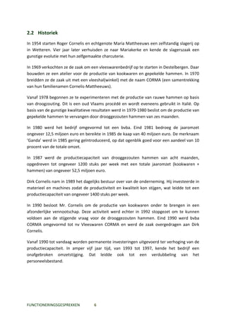 2.2 Historiek
In 1954 starten Roger Cornelis en echtgenote Maria Mattheeuws een zelfstandig slagerij op
in Wetteren. Vier jaar later verhuisden ze naar Mariakerke en kende de slagerszaak een
gunstige evolutie met hun zelfgemaakte charcuterie.

In 1969 verkochten ze de zaak om een vleeswarenbedrijf op te starten in Destelbergen. Daar
bouwden ze een atelier voor de productie van kookwaren en gepekelde hammen. In 1970
breidden ze de zaak uit met een vleeshal(winkel) met de naam CORMA (een samentrekking
van hun familienamen Cornelis-Mattheeuws).

Vanaf 1978 begonnen ze te experimenteren met de productie van rauwe hammen op basis
van droogzouting. Dit is een oud Vlaams procédé en wordt eveneens gebruikt in Italië. Op
basis van de gunstige kwalitatieve resultaten werd in 1979-1980 beslist om de productie van
gepekelde hammen te vervangen door drooggezouten hammen van zes maanden.

In 1980 werd het bedrijf omgevormd tot een bvba. Eind 1981 bedroeg de jaaromzet
ongeveer 12,5 miljoen euro en bereikte in 1985 de kaap van 40 miljoen euro. De merknaam
‘Ganda’ werd in 1985 gering geïntroduceerd, op dat ogenblik goed voor een aandeel van 10
procent van de totale omzet.

In 1987 werd de productiecapaciteit van drooggezouten hammen van acht maanden,
opgedreven tot ongeveer 1200 stuks per week met een totale jaaromzet (kookwaren +
hammen) van ongeveer 52,5 miljoen euro.

Dirk Cornelis nam in 1989 het dagelijks bestuur over van de onderneming. Hij investeerde in
materieel en machines zodat de productiviteit en kwaliteit kon stijgen, wat leidde tot een
productiecapaciteit van ongeveer 1400 stuks per week.

In 1990 besloot Mr. Cornelis om de productie van kookwaren onder te brengen in een
afzonderlijke vennootschap. Deze activiteit werd echter in 1992 stopgezet om te kunnen
voldoen aan de stijgende vraag voor de drooggezouten hammen. Eind 1990 werd bvba
CORMA omgevormd tot nv Vleeswaren CORMA en werd de zaak overgedragen aan Dirk
Cornelis.

Vanaf 1990 tot vandaag worden permanente investeringen uitgevoerd ter verhoging van de
productiecapaciteit. In amper vijf jaar tijd, van 1993 tot 1997, kende het bedrijf een
onafgebroken omzetstijging. Dat leidde ook tot een verdubbeling van het
personeelsbestand.




FUNCTIONERINGSGESPREKKEN           6
 