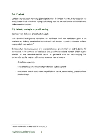 2.4 Product
Ganda ham produceert natuurlijk gedroogde ham de merknaam ‘Ganda’. Het proces van het
droogzouten en de natuurlijke rijping is afkomstig uit Italië. De ham wordt enkel bereid met
varkensvlees en zeezout.

2.5 Missie, strategie en positionering
De missie1 van de Ganda Groep luidt als volgt:

"Een leidende marktpositie verwerven en behouden, door een rendabele groei in de
productie en verkoop van Ganda Ham en Ganda delicatessen, door de consument herkend
en erkend als topkwaliteit."

Ze maken hun missie waar, want er is een voortdurende groei binnen het bedrijf. Corma NV
produceert 3550 hammen op weekbasis, die gecommercialiseerd worden onder diverse
vormen. In alle vennootschappen wordt er gestreefd naar de vervaardiging van
nicheproducten die moeten voldoen aan volgende eigenschappen:

       •   delicatessensegment;

       •   liefst onder eigen merknaam of private label bij topsegment;

       •   verschillend van de concurrent op gebied van smaak, samenstelling, presentatie en
           productimago.




1
    Website Ganda. Online op: www.ganda.be (17/02/2011)


FUNCTIONERINGSGESPREKKEN                      8
 
