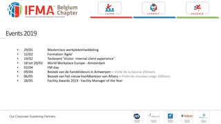 • 29/01 Masterclass werkplekontwikkeling
• 12/02 Formation ‘Agile’
• 19/02 Toolevent ‘Visitor- internal client experience’
• 18 tot 20/03 World Workplace Europe - Amsterdam
• 02/04 FM-day
• 09/04 Bezoek van de handelsbeurs in Antwerpen – Visite de la bourse d’Anvers
• 06/05 Bezoek van het nieuw hoofdkantoor van Allianz – Visite du nouveau siege d’Allianz
• 28/05 Facility Awards 2019 - Facility Manager of the Year
Events2019
 