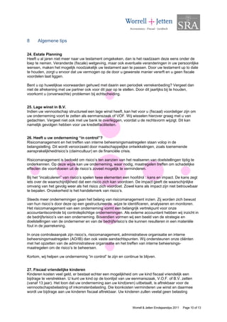 8     Algemene tips

24. Estate Planning
Heeft u al jaren niet meer naar uw testament omgekeken, dan is het raadzaam deze eens onder de
loep te nemen. Veranderde (fiscale) wetgeving, maar ook eventuele veranderingen in uw persoonlijke
wensen, maken het mogelijk noodzakelijk uw testament aan te passen. Door uw testament up to date
te houden, zorgt u ervoor dat uw vermogen op de door u gewenste manier vererft en u geen fiscale
voordelen laat liggen.

Bent u op huwelijkse voorwaarden gehuwd met daarin een periodiek verrekenbeding? Vergeet dan
niet de afrekening met uw partner ook voor dit jaar op te stellen. Door dit jaarlijks bij te houden,
voorkomt u (onverwachte) problemen bij echtscheiding.


25. Lage winst in B.V.
Indien uw vennootschap structureel een lage winst heeft, kan het voor u (fiscaal) voordeliger zijn om
uw onderneming voort te zetten als eenmanszaak of VOF. Wij wisselen hierover graag met u van
gedachten. Vergeet niet ook met uw bank te overleggen, voordat u de rechtsvorm wijzigt. Dit kan
namelijk gevolgen hebben voor uw kredietfaciliteiten.


26. Heeft u uw onderneming “in control”?
Risicomanagement en het treffen van interne beheersingsmaatregelen staan volop in de
belangstelling. Dit wordt veroorzaakt door maatschappelijke ontwikkelingen, zoals toenemende
aansprakelijkheidrisico’s (claimcultuur) en de financiële crisis.

Risicomanagement is bedoeld om risico’s ten aanzien van het realiseren van doelstellingen tijdig te
onderkennen. Op deze wijze kan uw onderneming, waar nodig, maatregelen treffen om schadelijke
effecten die voortvloeien uit de risico’s zoveel mogelijk te verminderen.

Bij het “incalculeren” van risico’s spelen twee elementen een hoofdrol : kans en impact. De kans zegt
iets over de waarschijnlijkheid dat een risico zich kan voordoen. De impact geeft de waarschijnlijke
omvang van het gevolg weer als het risico zich voordoet. Zowel kans als impact zijn niet betrouwbaar
te bepalen. Onzekerheid is het handelsmerk van risico’s.

Steeds meer ondernemingen gaan het belang van risicomanagement inzien. Zij worden zich bewust
van hun risico’s door deze op een gestructureerde wijze te identificeren, analyseren en monitoren.
Het risicomanagement van een onderneming vormt een belangrijk vertrekpunt voor onze
accountantscontrole bij controleplichtige ondernemingen. Als externe accountant hebben wij inzicht in
de bedrijfsrisico’s van een onderneming. Bovendien vormen wij een beeld van de strategie en
doelstellingen van de ondernemer en van de bedrijfsrisico’s die kunnen resulteren in een materiële
fout in de jaarrekening.

In onze controleaanpak zijn risico’s, risicomanagement, administratieve organisatie en interne
beheersingsmaatregelen (AO/IB) dan ook vaste aandachtspunten. Wij ondersteunen onze cliënten
met het opzetten van de administratieve organisatie en het treffen van interne beheersings-
maatregelen om de risico’s te beheersen.

Kortom, wij helpen uw onderneming “in control” te zijn en continue te blijven.


27. Fiscaal vriendelijke kinderen
Kinderen kosten veel geld, er bestaat echter een mogelijkheid om uw kind fiscaal vriendelijk een
bijdrage te verstrekken. U kunt uw kind op de loonlijst van uw eenmanszaak, V.O.F. of B.V. zetten
(vanaf 13 jaar). Het loon dat uw onderneming aan uw kind(eren) uitbetaalt, is aftrekbaar voor de
vennootschapsbelasting of inkomstenbelasting. Die loonkosten verminderen uw winst en daarmee
wordt uw bijdrage aan uw kinderen fiscaal aftrekbaar. Uw kinderen zullen veelal geen belasting



                                                               Worrell & Jetten Eindejaarstips 2011   Page 10 of 13
 