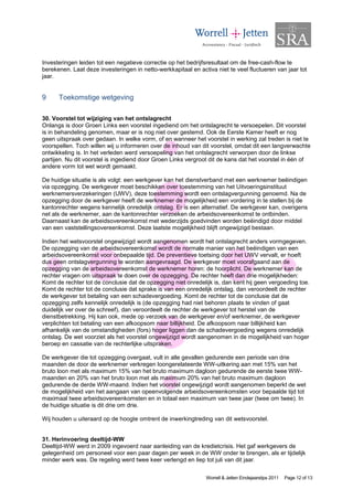 Investeringen leiden tot een negatieve correctie op het bedrijfsresultaat om de free-cash-flow te
berekenen. Laat deze investeringen in netto-werkkapitaal en activa niet te veel fluctueren van jaar tot
jaar.


9     Toekomstige wetgeving

30. Voorstel tot wijziging van het ontslagrecht
Onlangs is door Groen Links een voorstel ingediend om het ontslagrecht te versoepelen. Dit voorstel
is in behandeling genomen, maar er is nog niet over gestemd. Ook de Eerste Kamer heeft er nog
geen uitspraak over gedaan. In welke vorm, of en wanneer het voorstel in werking zal treden is niet te
voorspellen. Toch willen wij u informeren over de inhoud van dit voorstel, omdat dit een langverwachte
ontwikkeling is. In het verleden werd versoepeling van het ontslagrecht verworpen door de linkse
partijen. Nu dit voorstel is ingediend door Groen Links vergroot dit de kans dat het voorstel in één of
andere vorm tot wet wordt gemaakt.

De huidige situatie is als volgt: een werkgever kan het dienstverband met een werknemer beëindigen
via opzegging. De werkgever moet beschikken over toestemming van het Uitvoeringsinstituut
werknemersverzekeringen (UWV), deze toestemming wordt een ontslagvergunning genoemd. Na de
opzegging door de werkgever heeft de werknemer de mogelijkheid een vordering in te stellen bij de
kantonrechter wegens kennelijk onredelijk ontslag. Er is een alternatief. De werkgever kan, overigens
net als de werknemer, aan de kantonrechter verzoeken de arbeidsovereenkomst te ontbinden.
Daarnaast kan de arbeidsovereenkomst met wederzijds goedvinden worden beëindigd door middel
van een vaststellingsovereenkomst. Deze laatste mogelijkheid blijft ongewijzigd bestaan.

Indien het wetsvoorstel ongewijzigd wordt aangenomen wordt het ontslagrecht anders vormgegeven.
De opzegging van de arbeidsovereenkomst wordt de normale manier van het beëindigen van een
arbeidsovereenkomst voor onbepaalde tijd. De preventieve toetsing door het UWV vervalt, er hoeft
dus geen ontslagvergunning te worden aangevraagd. De werkgever moet voorafgaand aan de
opzegging van de arbeidsovereenkomst de werknemer horen: de hoorplicht. De werknemer kan de
rechter vragen om uitspraak te doen over de opzegging. De rechter heeft dan drie mogelijkheden:
Komt de rechter tot de conclusie dat de opzegging niet onredelijk is, dan kent hij geen vergoeding toe.
Komt de rechter tot de conclusie dat sprake is van een onredelijk ontslag, dan veroordeelt de rechter
de werkgever tot betaling van een schadevergoeding. Komt de rechter tot de conclusie dat de
opzegging zelfs kennelijk onredelijk is (de opzegging had niet behoren plaats te vinden of gaat
duidelijk ver over de schreef), dan veroordeelt de rechter de werkgever tot herstel van de
dienstbetrekking. Hij kan ook, mede op verzoek van de werkgever en/of werknemer, de werkgever
verplichten tot betaling van een afkoopsom naar billijkheid. De afkoopsom naar billijkheid kan
afhankelijk van de omstandigheden (fors) hoger liggen dan de schadevergoeding wegens onredelijk
ontslag. De wet voorziet als het voorstel ongewijzigd wordt aangenomen in de mogelijkheid van hoger
beroep en cassatie van de rechterlijke uitspraken.

De werkgever die tot opzegging overgaat, vult in alle gevallen gedurende een periode van drie
maanden de door de werknemer verkregen loongerelateerde WW-uitkering aan met 15% van het
bruto loon met als maximum 15% van het bruto maximum dagloon gedurende de eerste twee WW-
maanden en 20% van het bruto loon met als maximum 20% van het bruto maximum dagloon
gedurende de derde WW-maand. Indien het voorstel ongewijzigd wordt aangenomen beperkt de wet
de mogelijkheid van het aangaan van opeenvolgende arbeidsovereenkomsten voor bepaalde tijd tot
maximaal twee arbeidsovereenkomsten en in totaal een maximum van twee jaar (twee om twee). In
de huidige situatie is dit drie om drie.

Wij houden u uiteraard op de hoogte omtrent de inwerkingtreding van dit wetsvoorstel.


31. Herinvoering deeltijd-WW
Deeltijd-WW werd in 2009 ingevoerd naar aanleiding van de kredietcrisis. Het gaf werkgevers de
gelegenheid om personeel voor een paar dagen per week in de WW onder te brengen, als er tijdelijk
minder werk was. De regeling werd twee keer verlengd en liep tot juli van dit jaar.

                                                               Worrell & Jetten Eindejaarstips 2011   Page 12 of 13
 