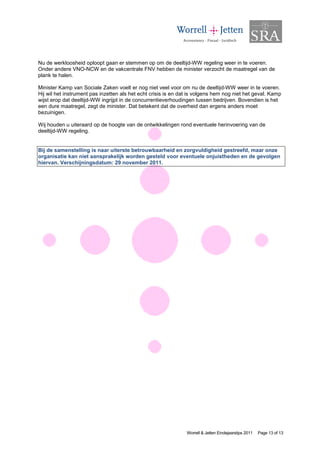 Nu de werkloosheid oploopt gaan er stemmen op om de deeltijd-WW regeling weer in te voeren.
Onder andere VNO-NCW en de vakcentrale FNV hebben de minister verzocht de maatregel van de
plank te halen.

Minister Kamp van Sociale Zaken voelt er nog niet veel voor om nu de deeltijd-WW weer in te voeren.
Hij wil het instrument pas inzetten als het echt crisis is en dat is volgens hem nog niet het geval. Kamp
wijst erop dat deeltijd-WW ingrijpt in de concurrentieverhoudingen tussen bedrijven. Bovendien is het
een dure maatregel, zegt de minister. Dat betekent dat de overheid dan ergens anders moet
bezuinigen.

Wij houden u uiteraard op de hoogte van de ontwikkelingen rond eventuele herinvoering van de
deeltijd-WW regeling.


Bij de samenstelling is naar uiterste betrouwbaarheid en zorgvuldigheid gestreefd, maar onze
organisatie kan niet aansprakelijk worden gesteld voor eventuele onjuistheden en de gevolgen
hiervan. Verschijningsdatum: 29 november 2011.




                                                                Worrell & Jetten Eindejaarstips 2011   Page 13 of 13
 