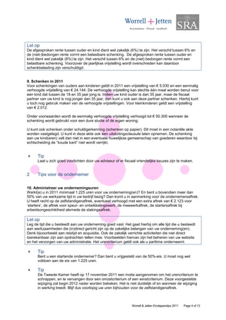 Let op
De afgesproken rente tussen ouder en kind dient wel zakelijk (6%) te zijn. Het verschil tussen 6% en
de (niet-)bedongen rente vormt een belastbare schenking. De afgesproken rente tussen ouder en
kind dient wel zakelijk (6%) te zijn. Het verschil tussen 6% en de (niet) bedongen rente vormt een
belastbare schenking. Voorzover de jaarlijkse vrijstelling wordt overschreden kan daardoor
schenkbelasting zijn verschuldigd.


9. Schenken in 2011
Voor schenkingen van ouders aan kinderen geldt in 2011 een vrijstelling van € 5.030 en een eenmalig
verhoogde vrijstelling van € 24.144. De verhoogde vrijstelling kan slechts één maal worden benut voor
een kind dat tussen de 18 en 35 jaar jong is. Indien uw kind ouder is dan 35 jaar, maar de fiscaal
partner van uw kind is nog jonger dan 35 jaar, dan kunt u ook aan deze partner schenken. Hierbij kunt
u toch nog gebruik maken van de verhoogde vrijstellingen. Voor kleinkinderen geldt een vrijstelling
van € 2.012.

Onder voorwaarden wordt de eenmalig verhoogde vrijstelling verhoogd tot € 50.300 wanneer de
schenking wordt gebruikt voor een dure studie of de eigen woning.

U kunt ook schenken onder schuldigerkenning (schenken op papier). Dit moet in een notariële akte
worden vastgelegd. U kunt in deze akte ook een uitsluitingsclausule laten opnemen. De schenking
aan uw kind(eren) valt dan niet in een eventuele huwelijkse gemeenschap van goederen waardoor bij
echtscheiding de “koude kant” niet wordt verrijkt.


      Tip
      Laat u zich goed voorlichten door uw adviseur of er fiscaal vriendelijke keuzes zijn te maken.


2     Tips voor de ondernemer

10. Administreer uw ondernemingsuren
Werkt(e) u in 2011 minimaal 1.225 uren voor uw onderneming(en)? En bent u bovendien meer dan
50% van uw werkzame tijd in uw bedrijf bezig? Dan komt u in aanmerking voor de ondernemersaftrek.
U heeft recht op de zelfstandigenaftrek, eventueel verhoogd met een extra aftrek van € 2.123 voor
‘starters’, de aftrek voor speur- en ontwikkelingswerk, de meewerkaftrek, de startersaftrek bij
arbeidsongeschiktheid alsmede de stakingsaftrek.

Let op
Leg de tijd die u besteedt aan uw onderneming goed vast. Het gaat hierbij om alle tijd die u besteedt
aan werkzaamheden die (in)direct gericht zijn op de zakelijke belangen van uw onderneming(en).
Denk bijvoorbeeld aan reistijd en acquisitie. Ook de zakelijk verrichte activiteiten die niet direct
toerekenbaar zijn aan opdrachten tellen mee. Voorbeelden hiervan zijn het beheren van uw website
en het verzorgen van uw administratie. Het urencriterium geldt ook als u parttime onderneemt.

      Tip
      Bent u een startende ondernemer? Dan bent u vrijgesteld van de 50%-eis. U moet nog wel
      voldoen aan de eis van 1.225 uren.

      Tip
      De Tweede Kamer heeft op 17 november 2011 een motie aangenomen om het urencriterium te
      schrappen, en te vervangen door een omzetcriterium of een winstcriterium. Deze voorgestelde
      wijziging zal begin 2012 nader worden bekeken. Het is niet duidelijk of en wanneer de wijziging
      in werking treedt. Blijf dus voorlopig uw uren bijhouden voor de zelfstandigenaftrek.



                                                               Worrell & Jetten Eindejaarstips 2011   Page 4 of 13
 
