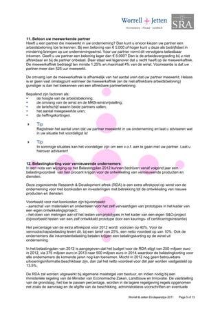 11. Beloon uw meewerkende partner
Heeft u een partner die meewerkt in uw onderneming? Dan kunt u ervoor kiezen uw partner een
arbeidsbeloning toe te kennen. Bij een beloning van € 5.000 of hoger kunt u deze als bedrijfslast in
mindering brengen op uw ondernemingswinst. Voor uw partner vormt dit vervolgens belastbaar
inkomen. Geeft u uw partner een beloning lager dan € 5.000? Dan is de arbeidsvergoeding bij u niet
aftrekbaar en bij de partner onbelast. Daar staat wel tegenover dat u recht heeft op de meewerkaftrek.
De meewerkaftrek bedraagt ten minste 1,25% en maximaal 4% van de winst. Voorwaarde is dat uw
partner meer dan 525 uur meewerkt.

De omvang van de meewerkaftrek is afhankelijk van het aantal uren dat uw partner meewerkt. Helaas
is er geen vast omslagpunt wanneer de meewerkaftrek (en de niet-aftrekbare arbeidsbeloning)
gunstiger is dan het toekennen van een aftrekbare partnerbeloning.

Bepalend zijn factoren als:
      de hoogte van de arbeidsbeloning;
      de omvang van de winst en de MKB-winstvrijstelling;
      de tariefschijf waarin beide partners vallen;
      het aantal meegewerkte uren;
      de heffingskortingen.

      Tip
      Registreer het aantal uren dat uw partner meewerkt in uw onderneming en laat u adviseren wat
      in uw situatie het voordeligst is!

      Tip
      In sommige situaties kan het voordeliger zijn om een v.o.f. aan te gaan met uw partner. Laat u
      hierover adviseren!


12. Belastingkorting voor vernieuwende ondernemers
In een nota van wijziging op het Belastingplan 2012 kunnen bedrijven vanaf volgend jaar een
belastingvoordeel van tien procent krijgen voor de ontwikkeling van vernieuwende producten en
diensten.

Deze zogenoemde Research & Development aftrek (RDA) is een extra aftrekpost op winst van de
onderneming voor niet loonkosten en investeringen met betrekking tot de ontwikkeling van nieuwe
producten en diensten.

Voorbeeld voor niet loonkosten zijn bijvoorbeeld:
- aanschaf van materialen en onderdelen voor het zelf vervaardigen van prototypes in het kader van
een eigen ontwikkelingsproject;
- het doen van metingen aan of het testen van prototypes in het kader van een eigen S&O-project
(bijvoorbeeld testen van een zelf ontwikkeld prototype door een keurings- of certificeringsinstantie)

Het percentage van de extra aftrekpost voor 2012 wordt voorzien op 40%. Voor de
vennootschapsbelasting levert dit, bij een tarief van 25%, een netto voordeel op van 10%. Ook de
ondernemers die inkomstenbelasting betalen krijgen een betalingskorting op de winst uit
onderneming.

In het belastingplan van 2012 is aangegeven dat het budget voor de RDA stijgt van 250 miljoen euro
in 2012, via 375 miljoen euro in 2013 naar 500 miljoen euro in 2014 waardoor de belastingkorting voor
alle ondernemers de komende jaren nog kan toenemen. Mocht in 2012 nog geen betrouwbare
uitvoeringsinformatie beschikbaar zijn, dan zal het netto voordeel voor dat jaar worden vastgesteld op
13,5%.

De RDA zal worden uitgewerkt bij algemene maatregel van bestuur, en indien nodig bij een
ministeriële regeling van de Minister van Economische Zaken, Landbouw en Innovatie. De vaststelling
van de grondslag, het toe te passen percentage, worden in de lagere regelgeving regels opgenomen
net zoals de aanvraag en de afgifte van de beschikking, administratieve voorschriften en eventuele

                                                               Worrell & Jetten Eindejaarstips 2011   Page 5 of 13
 