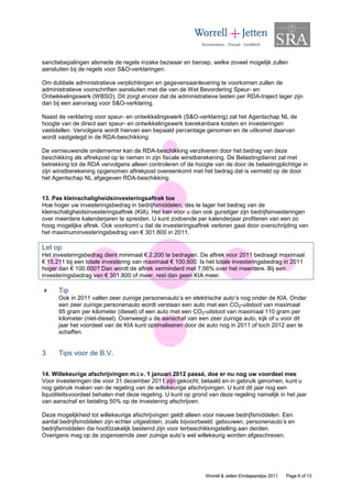 sanctiebepalingen alsmede de regels inzake bezwaar en beroep, welke zoveel mogelijk zullen
aansluiten bij de regels voor S&O-verklaringen.

Om dubbele administratieve verplichtingen en gegevensaanlevering te voorkomen zullen de
administratieve voorschriften aansluiten met die van de Wet Bevordering Speur- en
Ontwikkelingswerk (WBSO). Dit zorgt ervoor dat de administratieve lasten per RDA-traject lager zijn
dan bij een aanvraag voor S&O-verklaring.

Naast de verklaring voor speur- en ontwikkelingswerk (S&O-verklaring) zal het Agentschap NL de
hoogte van de direct aan speur- en ontwikkelingswerk toerekenbare kosten en investeringen
vaststellen. Vervolgens wordt hiervan een bepaald percentage genomen en de uitkomst daarvan
wordt vastgelegd in de RDA-beschikking.

De vernieuwende ondernemer kan de RDA-beschikking verzilveren door het bedrag van deze
beschikking als aftrekpost op te nemen in zijn fiscale winstberekening. De Belastingdienst zal met
betrekking tot de RDA vervolgens alleen controleren of de hoogte van de door de belastingplichtige in
zijn winstberekening opgenomen aftrekpost overeenkomt met het bedrag dat is vermeld op de door
het Agentschap NL afgegeven RDA-beschikking.


13. Pas kleinschaligheidsinvesteringsaftrek toe
Hoe hoger uw investeringsbedrag in bedrijfsmiddelen, des te lager het bedrag van de
kleinschaligheidsinvesteringsaftrek (KIA). Het kan voor u dan ook gunstiger zijn bedrijfsinvesteringen
over meerdere kalenderjaren te spreiden. U kunt zodoende per kalenderjaar profiteren van een zo
hoog mogelijke aftrek. Ook voorkomt u dat de investeringsaftrek verloren gaat door overschrijding van
het maximuminvesteringsbedrag van € 301.800 in 2011.

Let op
Het investeringsbedrag dient minimaal € 2.200 te bedragen. De aftrek voor 2011 bedraagt maximaal
€ 15.211 bij een totale investering van maximaal € 100.600. Is het totale investeringsbedrag in 2011
hoger dan € 100.600? Dan wordt de aftrek verminderd met 7,56% over het meerdere. Bij een
investeringsbedrag van € 301.800 of meer, rest dan geen KIA meer.

      Tip
      Ook in 2011 vallen zeer zuinige personenauto’s en elektrische auto’s nog onder de KIA. Onder
      een zeer zuinige personenauto wordt verstaan een auto met een CO2-uitstoot van maximaal
      95 gram per kilometer (diesel) of een auto met een CO2-uitstoot van maximaal 110 gram per
      kilometer (niet-diesel). Overweegt u de aanschaf van een zeer zuinige auto, kijk of u voor dit
      jaar het voordeel van de KIA kunt optimaliseren door de auto nog in 2011 of toch 2012 aan te
      schaffen.


3     Tips voor de B.V.

14. Willekeurige afschrijvingen m.i.v. 1 januari 2012 passé, doe er nu nog uw voordeel mee
Voor investeringen die voor 31 december 2011 zijn gekocht, betaald en in gebruik genomen, kunt u
nog gebruik maken van de regeling van de willekeurige afschrijvingen. U kunt dit jaar nog een
liquiditeitsvoordeel behalen met deze regeling. U kunt op grond van deze regeling namelijk in het jaar
van aanschaf en betaling 50% op de investering afschrijven.

Deze mogelijkheid tot willekeurige afschrijvingen geldt alleen voor nieuwe bedrijfsmiddelen. Een
aantal bedrijfsmiddelen zijn echter uitgesloten, zoals bijvoorbeeld: gebouwen, personenauto’s en
bedrijfsmiddelen die hoofdzakelijk bestemd zijn voor terbeschikkingstelling aan derden.
Overigens mag op de zogenoemde zeer zuinige auto’s wel willekeurig worden afgeschreven.




                                                               Worrell & Jetten Eindejaarstips 2011   Page 6 of 13
 