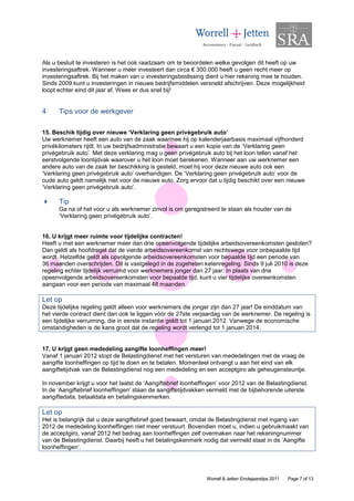 Als u besluit te investeren is het ook raadzaam om te beoordelen welke gevolgen dit heeft op uw
investeringsaftrek. Wanneer u meer investeert dan circa € 300.000 heeft u geen recht meer op
investeringsaftrek. Bij het maken van u investeringsbeslissing dient u hier rekening mee te houden.
Sinds 2009 kunt u investeringen in nieuwe bedrijfsmiddelen versneld afschrijven. Deze mogelijkheid
loopt echter eind dit jaar af. Wees er dus snel bij!


4     Tips voor de werkgever

15. Beschik tijdig over nieuwe ‘Verklaring geen privégebruik auto’
Uw werknemer heeft een auto van de zaak waarmee hij op kalenderjaarbasis maximaal vijfhonderd
privékilometers rijdt. In uw bedrijfsadministratie bewaart u een kopie van de ‘Verklaring geen
privégebruik auto’. Met deze verklaring mag u geen privégebruik auto bij het loon tellen vanaf het
eerstvolgende loontijdvak waarover u het loon moet berekenen. Wanneer aan uw werknemer een
andere auto van de zaak ter beschikking is gesteld, moet hij voor deze nieuwe auto ook een
‘Verklaring geen privégebruik auto’ overhandigen. De ‘Verklaring geen privégebruik auto’ voor de
oude auto geldt namelijk niet voor de nieuwe auto. Zorg ervoor dat u tijdig beschikt over een nieuwe
‘Verklaring geen privégebruik auto’.

      Tip
      Ga na of het voor u als werknemer zinvol is om geregistreerd te staan als houder van de
      ‘Verklaring geen privégebruik auto’.


16. U krijgt meer ruimte voor tijdelijke contracten!
Heeft u met een werknemer meer dan drie opeenvolgende tijdelijke arbeidsovereenkomsten gesloten?
Dan geldt als hoofdregel dat de vierde arbeidsovereenkomst van rechtswege voor onbepaalde tijd
wordt. Hetzelfde geldt als opvolgende arbeidsovereenkomsten voor bepaalde tijd een periode van
36 maanden overschrijden. Dit is vastgelegd in de zogeheten ketenregeling. Sinds 9 juli 2010 is deze
regeling echter tijdelijk verruimd voor werknemers jonger dan 27 jaar. In plaats van drie
opeenvolgende arbeidsovereenkomsten voor bepaalde tijd, kunt u vier tijdelijke overeenkomsten
aangaan voor een periode van maximaal 48 maanden.

Let op
Deze tijdelijke regeling geldt alleen voor werknemers die jonger zijn dan 27 jaar! De einddatum van
het vierde contract dient dan ook te liggen vóór de 27ste verjaardag van de werknemer. De regeling is
een tijdelijke verruiming, die in eerste instantie geldt tot 1 januari 2012. Vanwege de economische
omstandigheden is de kans groot dat de regeling wordt verlengd tot 1 januari 2014.


17. U krijgt geen mededeling aangifte loonheffingen meer!
Vanaf 1 januari 2012 stopt de Belastingdienst met het versturen van mededelingen met de vraag de
aangifte loonheffingen op tijd te doen en te betalen. Momenteel ontvangt u aan het eind van elk
aangiftetijdvak van de Belastingdienst nog een mededeling en een acceptgiro als geheugensteuntje.

In november krijgt u voor het laatst de ‘Aangiftebrief loonheffingen’ voor 2012 van de Belastingdienst.
In de ‘Aangiftebrief loonheffingen’ staan de aangiftetijdvakken vermeld met de bijbehorende uiterste
aangiftedata, betaaldata en betalingskenmerken.

Let op
Het is belangrijk dat u deze aangiftebrief goed bewaart, omdat de Belastingdienst met ingang van
2012 de mededeling loonheffingen niet meer verstuurt. Bovendien moet u, indien u gebruikmaakt van
de acceptgiro, vanaf 2012 het bedrag aan loonheffingen zelf overmaken naar het rekeningnummer
van de Belastingdienst. Daarbij heeft u het betalingskenmerk nodig dat vermeld staat in de ‘Aangifte
loonheffingen’.




                                                               Worrell & Jetten Eindejaarstips 2011   Page 7 of 13
 